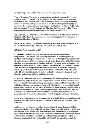 and drinking at the Lord's Table is not in the kingdom of God.
Twelve thrones ... These are to be understood spiritually, as are the "twelve
tribes of Israel." This refers to the word of the holy apostles as the supreme
authority in the Lord's church. Also, it should be noted that death would not
remove them from office, no successors to the Twelve being envisioned by the
Lord. See the comments in my Commentary on Matthew, Matthew 19:28. Luke
did not mention "twelve" thrones, but Matthew did (Matthew 19:28). "These
expressions are applicable primarily to the Twelve apostles."[17]
My kingdom ... As Bliss said, "This is the only instance in which Jesus calls the
kingdom of God and the kingdom of heaven `my kingdom'." The kingdom of
God is the kingdom of Christ.
[16] H. D. M. Spence, The Pulpit Commentary (Grand Rapids, Michigan: Wm.
B. Eerdmans Publishing Company, 1952), Vol. 16, Luke, p. 200.
[17] John Wesley, op. cit., p. 287.
ELLICOTT, "(28) Ye are they which have continued with me in my
temptations.—We trace a kind of loving tenderness in this recognition of
faithfulness following upon the words of rebuke. The “temptations” cannot, it is
clear, be those of which we commonly speak as the Temptation of the Christ, for
that had been encountered in absolute solitude. The word must, accordingly be
taken in its wider sense of “trials,” as in 1 Corinthians 10:13; James 1:2; James
1:12; 1 Peter 1:6, and probably referred to the crises in our Lord’s ministry
(such, e.g., as those in Matthew 12:14; Matthew 12:46; John 6:60; John 6:68;
John 12:43) when the enmity of scribes and rulers was most bitter, and many
disciples had proved faithless and faint-hearted.
BURKITT, "Observe here, what an honorable acknowledgment Christ makes of
the constancy of his disciples' love and affection towards him: Ye are they that
have continued with me in my temptations; that is, in my afflictions, trials, and
sufferings. It is an easy matter to abide with Christ in days of peace, in times of
consolation; but when we are under afflictions, temptations and troubles, then to
abide and keep close to Christ, this is the proof of love and friendship. And as
Christ makes an honorable mention of their constancy towards him, so he
presently assures them of an honorable reward: I appoint unto you a kingdom.
Learn hence, that such as are sharers with Christ in his sufferings, shall certainly
communicate with him in his glory: If we suffer with him, we shall also reign
with him.
And whereas our Saviour promises his apostles to sit upon thrones with him
judging the twelve tribes of Israel; we may gather, that such ministers as do most
service for Christ, and forsake most to follow him, and continue in temptation
and tribulation with him, shall in his kingdom partake of most honor and dignity
with him and from him: You shall eat and drink in my kingdom, and sit on
thrones, judging the twelve tribes of Israel. Possibly the apostles, and all the
162
 