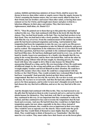 zealous, faithful and laborious ministers of Jesus Christ, shall be nearer his
throne in heaven, than either saints or angels; nearer than the angels, because by
Christ's assuming the human nature, they are more nearly allied to him; he is
their friend, but our brother; and nearer than other saints, as having done more
eminent service for Christ, and brought more honor and glory to him by a
laborious diligence in their place and station, They that turn many to
righteousness, shall shine, etc. Daniel 12:3
PETT, "Then He pointed out to them that up to this point they had indeed
walked in this way. They had continued with Him in the lowly life that He had
chosen. They too had faced insults, as He had. They too had had nowhere to lay
their head. They too had had to take a lowly position. They had chosen to share
with Him the way of service. From the commencement of His ministry up to this
point He had faced continual temptation and testing. And included in that
temptation had been the temptation to take the easy way and to use His powers
to smooth His way. Even the temptation to take for Himself authority and power
and be exalted. The temptations in the wilderness (Luke 4:1-11) in which He had
faced these questions, had been but a prelude to the continual temptations that
had faced Him since. He had been challenged and tested in every way, on the one
hand by insults, byperverse questioners, by a family who thought that He was
going in the wrong direction, and by those who hated Him. And on the other by
voluntarily going without what all men sought, by choosing poverty, by being
faced with those who sought to drive Him to take honour for Himself by
announcing Himself as a king, and by His own knowledge of how He could make
all different simply by the wrong and selfish use of His powers. He could have
wrought mighty wonders and forced Himself on their attention. He could have
smitten His enemies where they stood. He could have compromised with the
Scribes or the Chief Priests. They would certainly have welcomed Him if only He
had been ‘reasonable’ (had generally backed up their ideas) and had
compromised. But that was not why He was here. He was here to truly serve God
and men. He was here to reveal truth. And thus He had only called on His
powers for these purposes, and in order to turn men’s thoughts towards God. He
had chosen the way that led to affliction, and never the way that led to His own
glory.
And the disciples had continued with Him in this. They too had learned to use
the gifts that He had given them in order to preach and serve, and not in order to
obtain honour for themselves. They had done well. But it was important that
they continued in this way. It was important that they continued to walk as He
walked, and thus continued to face and overcome the temptations that He had
faced and overcome. And once He had left them they would have to fight those
temptations again, but now alone, especially in the days when, instead of
obviously being assistants, they would be seen as important in their own right.
They would be seen as supreme over the church. Then would come the great
danger that they would think of themselves more highly than they ought to
think. They would begin to think of themselves as ‘Somebodies’. But this they
must for ever eschew. They must rather have their hearts set on the lowest place.
163
 