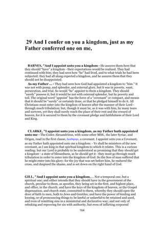 29 And I confer on you a kingdom, just as my
Father conferred one on me,
BARNES, "And I appoint unto you a kingdom - He assures them here that
they should “have” a kingdom - their expectations would be realized. They had
continued with him; they had seen how “he” had lived, and to what trials he had been
subjected; they had all along expected a kingdom, and he assures them that they
should not be disappointed.
As my Father ... - They had seen how God had appointed a kingdom to “him.” It
was not with pomp, and splendor, and external glory, but it was in poverty, want,
persecution, and trial. So would “he” appoint to them a kingdom. They should
“surely” possess it; but it would be not with external splendor, but by poverty and
toil. The original word “appoint” has the force of a “covenant” or compact, and means
that it should be “surely” or certainly done, or that he pledged himself to do it. All
Christians must enter into the kingdom of heaven after the manner of their Lord -
through much tribulation; but, though it must be, as it was with him, by many tears
and sorrows, yet they shall surely reach the place of their rest and the reward of
heaven, for it is secured to them by the covenant pledge and faithfulness of their Lord
and King.
CLARKE, "I appoint unto you a kingdom, as my Father hath appointed
unto me - The Codex Alexandrinus, with some other MSS., the later Syriac, and
Origen, read in the first clause, διαθηκην, a covenant. I appoint unto you a Covenant,
as my Father hath appointed unto me a kingdom: - Ye shall be ministers of the new
covenant, as I am king in that spiritual kingdom to which it relates. This is a curious
reading: but our Lord is probably to be understood as promising that they should get
a kingdom - a state of blessedness, as he should get it - they must go through much
tribulation in order to enter into the kingdom of God. So the Son of man suffered that
he might enter into his glory: for the joy that was set before him, he endured the
cross, and despised the shame, and is set down on the right hand of God.
GILL, "And I appoint unto you a kingdom,.... Not a temporal one, but a
spiritual one; and either intends that they should have in the government of the
church, peculiar to them, as apostles, they being set in the first, and highest place,
and office, in the church; and have the keys of the kingdom of heaven, or the Gospel
dispensation, and church state, committed to them, whereby they should open the
door of faith to men, both to Jews and Gentiles; and have the power of binding and
loosing, or of pronouncing things to be lawful or unlawful to be retained and used,
and even of remitting sins in a ministerial and declarative way; and not only of
rebuking and reproving for sin with authority, but even of inflicting corporeal
164
 