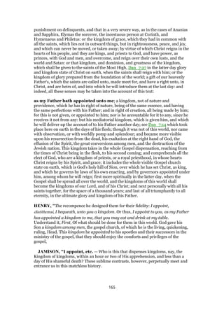 punishment on delinquents, and that in a very severe way, as in the cases of Ananias
and Sapphira, Elymas the sorcerer, the incestuous person at Corinth, and
Hymenaeus and Philetus: or the kingdom of grace, which they had in common with
all the saints, which lies not in outward things, but in righteousness, peace, and joy,
and which can never be moved, or taken away; by virtue of which Christ reigns in the
hearts of his people, and they are kings, and priests to God, and have power, as
princes, with God and men, and overcome, and reign over their own lusts, and the
world and Satan: or that kingdom, and dominion, and greatness of the kingdom,
which shall be given to the saints of the Most High, Dan_7:27 in the latter day glory
and kingdom state of Christ on earth, when the saints shall reign with him; or the
kingdom of glory prepared from the foundation of the world; a gift of our heavenly
Father's, which the saints are called unto, made meet for, and have a right unto, in
Christ, and are heirs of, and into which he will introduce them at the last day: and
indeed, all these senses may be taken into the account of this text:
as my Father hath appointed unto me; a kingdom, not of nature and
providence, which he has in right of nature, being of the same essence, and having
the same perfections with his Father; and in right of creation, all being made by him;
for this is not given, or appointed to him; nor is he accountable for it to any, since he
receives it not from any: but his mediatorial kingdom, which is given him, and which
he will deliver up the account of to his Father another day; see Dan_7:14 which took
place here on earth in the days of his flesh; though it was not of this world, nor came
with observation, or with worldly pomp and splendour; and became more visible
upon his resurrection from the dead, his exaltation at the right hand of God, the
effusion of the Spirit, the great conversions among men, and the destruction of the
Jewish nation. This kingdom takes in the whole Gospel dispensation, reaching from
the times of Christ being in the flesh, to his second coming; and comprehends all the
elect of God, who are a kingdom of priests, or a royal priesthood, in whose hearts
Christ reigns by his Spirit, and grace; it includes the whole visible Gospel church
state on earth, which is God's holy hill of Sion, over which he has set Christ, as king,
and which he governs by laws of his own enacting, and by governors appointed under
him, among whom he will reign; first more spiritually in the latter day, when the
Gospel shall be spread all over the world, and the kingdoms of this world shall
become the kingdoms of our Lord, and of his Christ; and next personally with all his
saints together, for the space of a thousand years; and last of all triumphantly to all
eternity, in the ultimate glory and kingdom of his Father.
HENRY, "The recompence he designed them for their fidelity: I appoint,
diatithemai, I bequeath, unto you a kingdom. Or thus, I appoint to you, as my Father
has appointed a kingdom to me, that you may eat and drink at my table.
Understand it, First, Of what should be done for them in this world. God gave his
Son a kingdom among men, the gospel church, of which he is the living, quickening,
ruling, Head. This kingdom he appointed to his apostles and their successors in the
ministry of the gospel, that they should enjoy the comforts and privileges of the
gospel,
JAMISON, "I appoint, etc. — Who is this that dispenses kingdoms, nay, the
Kingdom of kingdoms, within an hour or two of His apprehension, and less than a
day of His shameful death? These sublime contrasts, however, perpetually meet and
entrance us in this matchless history.
165
 