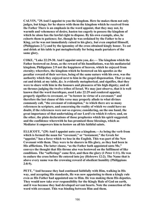 CALVIN, "29.And I appoint to you the kingdom. Here he makes them not only
judges, but kings; for he shares with them the kingdom which he received from
the Father There is an emphasis in the word appoint, that they may not, by
warmth and vehemence of desire, hasten too eagerly to possess the kingdom of
which he alone has the lawful right to dispose. By his own example, also, he
exhorts them to patience; for, though he was ordained by the Father to be a
King, yet he was not immediately raised to his glory, but even emptied Himself,
(Philippians 2:7,) and by the ignominy of the cross obtained kingly honor. To eat
and drink at his table is put metaphorically for being made partakers of the
same glory.
COKE, "Luke 22:29-30. And I appoint unto you, &c.— The kingdom which the
Father bestowed on Jesus, as the reward of his humiliations, was his mediatorial
kingdom, Philippians 2:9 not the happiness of heaven, which he enjoyed from
eternity; wherefore, the kingdom which he bestowed on his apostles as the
peculiar reward of their services, being of the same nature with his own, was the
authority which they enjoyed next to him in the gospel dispensation. That ye may
eat and drink at my table, &c. is evidently metaphorical, and signifies, that they
were to share with him in the honours and pleasures of his high dignity; and sit
on thrones judging the twelve tribes of Israel. We may just observe, that it is well
known that the word διατιθεμαι, used Luke 22:29 and rendered appoint,
properly signifies to covenant, or "to bestow in virtue of a covenant;" and
therefore the last clause of this verse may properly allude to what divines
commonly call, "the covenant of redemption," to which there are so many
references in scripture, and concerning the reality of which we could have no
doubt, if the references were not so express; considering, on the one hand, the
great importance of that undertaking of our Lord's to which it refers; and, on
the other, the plain declarations of those prophesies which his spirit suggested;
and the confidence wherewith he has promised those blessings, which as
Mediator it empowers him to bestow on all his faithful saints.
ELLICOTT, "(29) And I appoint unto you a kingdom.—As being the verb from
which is formed the noun for “covenant,” or “testament,” the Greek for
“appoint,” has a force which we lose in the English. This was part of the New
Covenant with them. They were to be sharers in His glory, as they had been in
His afflictions. The latter clause, “as the Father hath appointed unto Me,”
conveys the thought that His throne also was bestowed on the fulfilment of like
conditions. The “sufferings” came first, and then the glory (1 Peter 1:11). He was
to endure the cross before He entered into joy (Hebrews 12:2). The Name that is
above every name was the crowning reward of obedient humility (Philippians
2:8-9).
PETT, "And because they had continued faithfully with Him, walking in His
way, and accepting His standards, He was now appointing to them a kingly rule
even as His Father had appointed one to Him. He was making them His deputies.
They would now take over responsibility for the Kingly Rule of God on earth,
and it was because they had developed servant hearts. Note the connection of the
word with covenant. This was binding between Him and them.
166
 