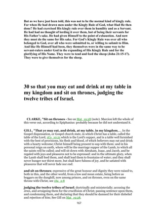 But as we have just been told, this was not to be the normal kind of kingly rule.
For when He had drawn men under the Kingly Rule of God, what Had He then
done? He had exercised His kingly rule over them in humility and as a Servant.
He had had no thought of lording it over them, but of being their servants for
His Father’s sake. He had given Himself to the point of exhaustion. And now
they must do the same for His sake. For God’s Kingly Rule was over all who
belonged to God, over all who were submitted to, or willing to submit to Him.
And like He Himself had been, they themselves were in the same way to be
servant-rulers under God in the expanding of His Kingly Rule and for the
glorifying of His Name. They were to tend and feed the sheep (John 21:15-17).
They were to give themselves for the sheep.
30 so that you may eat and drink at my table in
my kingdom and sit on thrones, judging the
twelve tribes of Israel.
CLARKE, "Sit on thrones - See on Mat_19:28 (note). Marcion left the whole of
this verse out, according to Epiphanius: probably because he did not understand it.
GILL, "That ye may eat, and drink, at my table, in my kingdom,.... In the
Gospel dispensation, or Gospel church state, in which Christ has a table, called the
table of the Lord, 1Co_10:21 which is the Lord's supper, and is a table well furnished
with the best of provisions, his flesh and blood, of which believers may eat and drink
with a hearty welcome; Christ himself being present to sup with them: and in his
personal reign on earth, where will be the marriage supper of the Lamb, to which all
the saints will be called; and will sit down with Abraham, Isaac, and Jacob, and be
regaled with joys and pleasures not to be expressed: and in the ultimate glory, when
the Lamb shall feed them, and shall lead them to fountains of water; and they shall
never hunger nor thirst more, but shall have fulness of joy, and be satiated with
pleasures that will never fade nor end:
and sit on thrones; expressive of the great honour and dignity they were raised to,
both in this, and the other world, from a low and mean estate, being before as
beggars on the dunghill, now among princes, and on thrones, even on the same
throne with Christ; see 1Sa_2:8
judging the twelve tribes of Israel; doctrinally and ministerially; accusing the
Jews, and arraigning them for the crucifixion of Christ; passing sentence upon them,
and condemning them, and declaring that they should be damned for their disbelief
and rejection of him; See Gill on Mat_19:28.
167
 