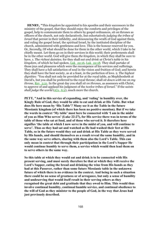 HENRY, "This kingdom he appointed to his apostles and their successors in the
ministry of the gospel, that they should enjoy the comforts and privileges of the
gospel, help to communicate them to others by gospel ordinances, sit on thrones as
officers of the church, not only declaratively, but exhortatively judging the tribes of
Israel that persist in their infidelity, and denouncing the wrath of God against them,
and ruling the gospel Israel, the spiritual Israel, by the instituted discipline of the
church, administered with gentleness and love. This is the honour reserved for you.
Or, Secondly, Of what should be done for them in the other world, which I take to be
chiefly meant. Let them go on in their services in this world; their preferments shall
be in the other world. God will give them the kingdom, in which they shall be sure to
have, 1. The richest dainties; for they shall eat and drink at Christ's table in his
kingdom, of which he had spoken, Luk_22:16, Luk_22:18. They shall partake of
those joys and pleasures which were the recompence of his services and sufferings.
They shall have a full satisfaction of soul in the vision and fruition of God; and herein
they shall have the best society, as at a feast, in the perfection of love. 2. The highest
dignities: “You shall not only be provided for at the royal table, as Mephibosheth at
David's, but you shall be preferred to the royal throne; shall sit down with me on my
throne, Rev_3:21. In the great day you shall sit on thrones, as assessors with Christ,
to approve of and applaud his judgment of the twelve tribes of Israel.” If the saints
shall judge the world (1Co_6:2), much more the church.
PETT, "And in this service of expanding, and ‘ruling’ in humility over, the
Kingly Rule of God, they would be able to eat and drink at His Table. But what
does He here mean by ‘His Table’? Many see it as the Table in the future
Messianic kingdom (of which there has been no positive mention). But if we take
the words in context ‘My table’ must here be connected with ‘I am in the midst
of you as Him Who serves’ (Luke 22:27), for His service there was in terms of the
table of those who sat at food, and of those who served it. It therefore here
signifies ‘the table at which I now serve in the midst of you, and will continue to
serve’. Thus as they had sat and watched as He had washed their feet at His
Table, so in the future would they eat and drink at His Table as they were served
by His hands, and should themselves as a result reveal the same humility, and in
the same way serve others, sharing with them also the Lord’s Table. This can
only mean in context that through their participation in the Lord’s Supper He
would continue humbly to serve them, a service which would then lead them on
to serve others in the same way.
So this table at which they would eat and drink is to be connected with His
present serving, and must surely therefore be that at which they will receive the
Lord’s Supper, eating the bread and drinking the wine from His hands as they
had at this Passover, rather than some future Messianic table in the unknown
future of which there is no evidence in the context. And being in such a situation
there could be no sense of greatness or of arrogance, but only a sense of humility
and undeserving that would itself result in their serving others as they
recognised the great debt and gratitude that they owed to Him. This would thus
involve continual humility, continual humble service, and continual obedience to
the will of God as they minister to the people of God, in the way that Jesus had
just previously described.
168
 