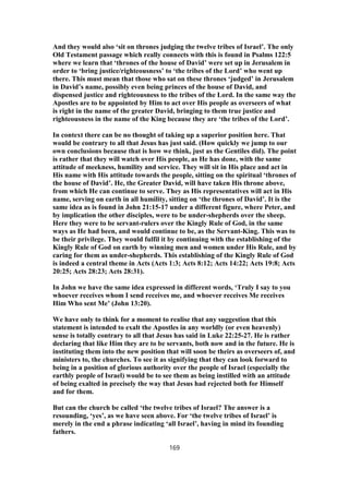 And they would also ‘sit on thrones judging the twelve tribes of Israel’. The only
Old Testament passage which really connects with this is found in Psalms 122:5
where we learn that ‘thrones of the house of David’ were set up in Jerusalem in
order to ‘bring justice/righteousness’ to ‘the tribes of the Lord’ who went up
there. This must mean that those who sat on these thrones ‘judged’ in Jerusalem
in David’s name, possibly even being princes of the house of David, and
dispensed justice and righteousness to the tribes of the Lord. In the same way the
Apostles are to be appointed by Him to act over His people as overseers of what
is right in the name of the greater David, bringing to them true justice and
righteousness in the name of the King because they are ‘the tribes of the Lord’.
In context there can be no thought of taking up a superior position here. That
would be contrary to all that Jesus has just said. (How quickly we jump to our
own conclusions because that is how we think, just as the Gentiles did). The point
is rather that they will watch over His people, as He has done, with the same
attitude of meekness, humility and service. They will sit in His place and act in
His name with His attitude towards the people, sitting on the spiritual ‘thrones of
the house of David’. He, the Greater David, will have taken His throne above,
from which He can continue to serve. They as His representatives will act in His
name, serving on earth in all humility, sitting on ‘the thrones of David’. It is the
same idea as is found in John 21:15-17 under a different figure, where Peter, and
by implication the other disciples, were to be under-shepherds over the sheep.
Here they were to be servant-rulers over the Kingly Rule of God, in the same
ways as He had been, and would continue to be, as the Servant-King. This was to
be their privilege. They would fulfil it by continuing with the establishing of the
Kingly Rule of God on earth by winning men and women under His Rule, and by
caring for them as under-shepherds. This establishing of the Kingly Rule of God
is indeed a central theme in Acts (Acts 1:3; Acts 8:12; Acts 14:22; Acts 19:8; Acts
20:25; Acts 28:23; Acts 28:31).
In John we have the same idea expressed in different words, ‘Truly I say to you
whoever receives whom I send receives me, and whoever receives Me receives
Him Who sent Me’ (John 13:20).
We have only to think for a moment to realise that any suggestion that this
statement is intended to exalt the Apostles in any worldly (or even heavenly)
sense is totally contrary to all that Jesus has said in Luke 22:25-27. He is rather
declaring that like Him they are to be servants, both now and in the future. He is
instituting them into the new position that will soon be theirs as overseers of, and
ministers to, the churches. To see it as signifying that they can look forward to
being in a position of glorious authority over the people of Israel (especially the
earthly people of Israel) would be to see them as being instilled with an attitude
of being exalted in precisely the way that Jesus had rejected both for Himself
and for them.
But can the church be called ‘the twelve tribes of Israel? The answer is a
resounding, ‘yes’, as we have seen above. For ‘the twelve tribes of Israel’ is
merely in the end a phrase indicating ‘all Israel’, having in mind its founding
fathers.
169
 