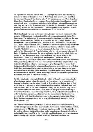 To repeat what we have already said. At varying times there were a varying
number of tribes of Israel, but even in Jesus’ day most ‘pure’ Jews identified
themselves with one of ‘the twelve tribes’. We can compare how Paul described
himself as a Benjamite. However, apart from the few, this identification would
not go back many generations, and the number of Jews who could demonstrate
that they were actually descended from the patriarchs themselves, even if there
were any, would not have been many. Thus the phrase really signifies ‘all who
professed themselves as Israel and were bound in the covenant’.
That the church was seen as the new Israel, the new covenant community, the
genuine fulfilment and continuation of Israel, comes out regularly in the New
Testament. The unbelieving Jews were seen as having been cut off from the true
Israel, and the believing Gentiles as grafted in. See for example John 15:1-6;
Romans 11:17-33; Galatians 3:29; Galatians 6:16; Ephesians 2:11-22; 1 Peter
2:5; 1 Peter 2:9; Revelation 7:1-8. And Peter in a letter which is clearly written to
all Christians, both because of its content and because whenever he refers to
‘Gentiles’ in it, it is always as those who are unbelieving, writes to them as ‘the
exiles of the Dispersion’ (1 Peter 1:1), those who are ‘strangers and pilgrims’ (1
Peter 2:11) dispersed around the world, referring by this to the whole believing
people of God. In the same way James writes to ‘the twelve tribes in the
Dispersion’ (James 1:1), and again is writing to all Christians. This is
demonstrated by the fact of his total lack of reference to Gentile Christians in his
letter, something which would have been unaccountable in a letter written only
to Jewish Christians when he was seeking to give them guidance about their
behaviour. Had Gentile Christians not been included he would have been failing
in his duty not to explain how they were to behave towards them. So the non-
mention of them, even by a hint, confirms that they are included among those to
whom the letter is written. To him believing Gentiles had been incorporated into
Israel and were part of ‘the twelve tribes’.
So this ‘judging (overseeing) of the twelve tribes of Israel’ began immediately
after the resurrection when the Apostles in Jerusalem were in a position of
humble authority over the whole church in Jerusalem and Judea. And at that
stage they were all Jews or adherents to Judaism who had ‘believed’ and had
thus become a part of the true vine (John 15:1-6). As His deputies they sat on
‘the thrones of David’ and ‘ruled’ over them, in the special sense of ruling as
‘servant-rulers’ that He had already described. They had authority over them in
order to be their servants. And then when the expansion to the Gentiles was
revealed, the believing Gentiles too would be incorporated under that Kingly
Rule. But as with Jesus, it was not to be a rule of dogmatic authority, but of
Christ-like service.
The establishment of the Apostles is, as we will discover in our commentary,
vividly brought out in the first chapters of Acts where in Jerusalem the Apostles,
supplemented by Matthias, do everything together. And it is to the Apostles in
Jerusalem (along with the elders) that major questions are brought which have
to be decided on (Acts 15). In the event this would only cease because Jerusalem,
having finally rejected the Messiah, was itself finally rejected (see our
170
 
