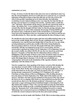 commentary on Acts).
It may, of course, be that the idea is then also to be seen as enduring in some way
into the eternal kingdom, but if so it would only be in a general way, as a general
indication of blessing on them at that time (like the servant who receives ten
cities in the parable, something not to be taken literally, but indicating
everlasting reward). Indeed nothing is more sure than the fact that the idea of
having a servant heart is to continue into eternity. And then others would also
‘rule’ with them. This includes all the martyrs and all who rejected the mark of
Satan - Revelation 20:4 - to say nothing of Old Testament believers. If we do
extend it like this the thought will then rather be that the prestige and glory that
they had enjoyed on earth at His command, the prestige of being faithful and
devoted servants, would also be theirs in the eternal future as a gracious gift
from God at the foundation of the new Jerusalem in the new Heaven and the new
earth (Revelation 21). There also they would maintain the idea of being servants.
We should note that Jesus did not make quite the strict differentiation that we do
between the earthly Kingly Rule of God, already established under Him, and
continued in Acts, and the heavenly Kingly Rule of God. He saw it as one whole,
as being fashioned on earth in the crucible of life before being finalised in
Heaven (compare Hebrews 12:22-24). His people both had, and would have,
eternal life, and this was depicted in terms of two resurrections, the first
resurrection a spiritual one (John 5:24-25; Ephesians 1:19 to Ephesians 2:6) and
the second a bodily one (John 5:28-29). He saw the true church on earth from
Heaven’s viewpoint, as Paul did when he called them citizens of Heaven
(Philippians 3:20) and spoke of them as sons of the Jerusalem which was above
(Galatians 4:26). He saw them as already having been transported to being
under His Kingly Rule (Colossians 1:13), for He was to build His new
‘congregation’ (of Israel) on the foundation of His Apostles (Matthew 16:18;
Ephesians 2:20; Revelation 21:14).
Note for example how when speaking of the future rewards of His disciples He
says that these rewards will be ‘in this present time and in the age to come’
(Luke 18:30; Mark 10:30), thus seeing them as having dual application, both on
earth and in Heaven. In the same way Paul can speak of the ‘new creation’ as
having already commenced (2 Corinthians 5:17; Galatians 6:15), and of
Christians as being citizens of Heaven (Philippians 3:20), dwelling already in
heavenly places in Christ (Ephesians 2:6). While John in Revelation sees the
martyrs, and those who had rejected Antichrist in the person of the state and of
the forces of evil, as reigning with Christ over the period between the first and
second advent, that is over the divinely predicted ‘a thousand years’, which
represents a vague and long period of undefined length as determined by God
(Revelation 20:4 compare 2 Peter 3:8), a period which precedes the final defeat
of Satan and the setting up of the everlasting Kingdom at the final resurrection.
(Thus the ‘thousand years’ of Revelation is not looking forward to a coming
Millennium, but is at present in process of fulfilment the perfectly measured time
of which the extent is unknown between the first and second coming).
Comparison can also be made with Matthew 19:28. This is in interesting contrast
171
 