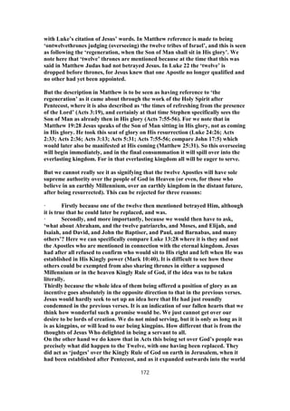 with Luke’s citation of Jesus’ words. In Matthew reference is made to being
‘ontwelvethrones judging (overseeing) the twelve tribes of Israel’, and this is seen
as following the ‘regeneration, when the Son of Man shall sit in His glory’. We
note here that ‘twelve’ thrones are mentioned because at the time that this was
said in Matthew Judas had not betrayed Jesus. In Luke 22 the ‘twelve’ is
dropped before thrones, for Jesus knew that one Apostle no longer qualified and
no other had yet been appointed.
But the description in Matthew is to be seen as having reference to ‘the
regeneration’ as it came about through the work of the Holy Spirit after
Pentecost, where it is also described as ‘the times of refreshing from the presence
of the Lord’ (Acts 3:19), and certainly at that time Stephen specifically sees the
Son of Man as already then in His glory (Acts 7:55-56). For we note that in
Matthew 19:28 Jesus speaks of the Son of Man sitting in His glory, not as coming
in His glory. He took this seat of glory on His resurrection (Luke 24:26; Acts
2:33; Acts 2:36; Acts 3:13; Acts 5:31; Acts 7:55-56; compare John 17:5) which
would later also be manifested at His coming (Matthew 25:31). So this overseeing
will begin immediately, and in the final consummation it will spill over into the
everlasting kingdom. For in that everlasting kingdom all will be eager to serve.
But we cannot really see it as signifying that the twelve Apostles will have sole
supreme authority over the people of God in Heaven (or even, for those who
believe in an earthly Millennium, over an earthly kingdom in the distant future,
after being resurrected). This can be rejected for three reasons:
· Firstly because one of the twelve then mentioned betrayed Him, although
it is true that he could later be replaced, and was.
· Secondly, and more importantly, because we would then have to ask,
‘what about Abraham, and the twelve patriarchs, and Moses, and Elijah, and
Isaiah, and David, and John the Baptiser, and Paul, and Barnabas, and many
others’? Here we can specifically compare Luke 13:28 where it is they and not
the Apostles who are mentioned in connection with the eternal kingdom. Jesus
had after all refused to confirm who would sit to His right and left when He was
established in His Kingly power (Mark 10:40). It is difficult to see how these
others could be exempted from also sharing thrones in either a supposed
Millennium or in the heaven Kingly Rule of God, if the idea was to be taken
literally.
Thirdly because the whole idea of them being offered a position of glory as an
incentive goes absolutely in the opposite direction to that in the previous verses.
Jesus would hardly seek to set up an idea here that He had just roundly
condemned in the previous verses. It is an indication of our fallen hearts that we
think how wonderful such a promise would be. We just cannot get over our
desire to be lords of creation. We do not mind serving, but it is only as long as it
is as kingpins, or will lead to our being kingpins. How different that is from the
thoughts of Jesus Who delighted in being a servant to all.
On the other hand we do know that in Acts this being set over God’s people was
precisely what did happen to the Twelve, with one having been replaced. They
did act as ‘judges’ over the Kingly Rule of God on earth in Jerusalem, when it
had been established after Pentecost, and as it expanded outwards into the world
172
 