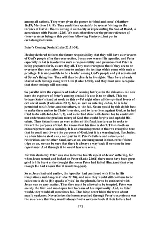 among all nations. They were given the power to ‘bind and loose’ (Matthew
16:19; Matthew 18:18). They could then certainly be seen as ‘sitting on the
thrones of David’, that is, sitting in authority as representing the Son of David, in
accordance with Psalms 122:5. We must therefore see the prime reference of
these verses as being to this position following Pentecost, but put in
eschatological terms.
Peter’s Coming Denial (Luke 22:31-34).
Having declared to them the future responsibility that they will have as overseers
of God’s people after the resurrection, Jesus now warns His Apostles, and Peter
especially, what is involved in such a responsibility, and promises that Peter is
being prepared for it, as are they all. They must recognise that if they are to be
overseers they must also continue to endure the testings which come with such a
privilege. It is not possible to be a leader among God’s people and yet remain out
of Satan’s firing line. They will thus be clearly in his sights. They have already
shared such testings along with Him (Luke 22:28), and they must now recognise
that these testings will continue.
So parallel with the exposure of Judas’ coming betrayal in the chiasmus, we now
have the exposure of Peter’s coming denial. He also is to be sifted. This too
betrays Satan’s hand at work on this awful night when all the spiritual forces of
evil are at work (Colossians 2:15), for, as well as entering Judas, he is to be
permitted to sift Peter, and the others, to the full. Satan would by this do his best
to make them useless in Christ’s service, and to turn them against God, as he had
tried to do with Job (Job 1, 2), and as he had done with Judas, for he could still
not understand the gracious mercy of God that could forgive and uphold His
saints. Thus Satan is seen as very active at this final juncture as he seeks to
thwart the purposes of God. He knows that his time is short. This is both an
encouragement and a warning. It is an encouragement in that we recognise here
that he could not thwart the purposes of God, but it is a warning lest, like Judas,
we allow him to steal away our part in it. Peter’s failure and subsequent
restoration, on the other hand, acts as an encouragement in that, even if Satan
trips us up, we can be sure that there is always a way back if we come in true
repentance. And through it he would learn to serve.
But this denial by Peter was also to be the fourth aspect of Jesus’ suffering, for
when Jesus turned and looked on Peter (Luke 22:61) there must have been great
grief in His heart at the thought that even Peter had failed Him, (and that even
though He had known that it would happen).
So as Jesus had said earlier, the Apostles had continued with Him in His
temptations and dangers (Luke 22:28), and now they would still continue to be
called on to do so (He speaks of ‘you’ in the plural), for to be connected with
Jesus was no easy matter. Thus they must be allowed to be tempted. Peter was
merely the first, and most open to it because of his impetuosity. And, as Peter
would, they would all sometimes fail. The Bible never hides the truth about
man’s weakness. Nevertheless the lesson received through Peter’s experience was
the assurance that they would always find a welcome back if their failure had
173
 