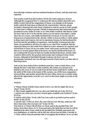 been through weakness and not continual hardness of heart, and they had truly
repented.
Four points result from this incident. Firstly the total composure of Jesus.
Although He recognised Peter’s weaknesses He had no doubts about His own
ability to deal with all the temptations of Satan, even though, in the human
frailty which He had taken on Himself, He winced before what lay ahead.
Secondly it demonstrates that Satan is limited in what he can do to God’s people
by what God is willing to permit. Thirdly it demonstrates that Satan had been
permitted to enter Judas in order to see what Judas would do. But that he could
not force him to do it. In the end the choice was not Satan’s but Judas’s. Judas
chose his own course, and solidly hardened his own heart. It was the end of a
long process of going backwards, already visible to Jesus in John 6, which ended
in deep regret and remorse, but not in repentance because he had hardened his
heart beyond the possibility of repentance. And fourthly it demonstrates that
Satan was permitted to sift Peter in order to see what Peter would do. But the
important thing was that while Peter failed in weaker moments, he repented, and
turned back to Jesus, for he was under Jesus’ intercessory protection. He had
thus never turned against Him in his heart, nor had he hardened his heart. So
one would perish because he had irrevocably hardened his heart, and the other
would be delivered by the gracious intercession and working of Jesus Christ
because, although he had failed through weakness, his heart was not
permanently hardened, but was still open towards Christ and he was thus able to
find forgiveness.
And yet for Jesus both of these incidents must have come as body blows, even
though He knew what their results would be. His testing was not just to be
limited to the cross. It was to result from all that Satan could throw at Him, as in
the midst of His trials at the hands of His enemies, one of His boon companions
betrayed Him, and another denied that he knew Him. Satan was certainly being
allowed the opportunity to do his very worst so that Jesus might overcome to the
uttermost.
Analysis.
a “Simon, Simon, behold, Satan asked to have you, that he might sift you as
wheat” (Luke 22:31).
b “But I made supplication for you, that your faith fail not (Luke 22:32 a).
c And do you, when once you have turned again, establish your brethren” (Luke
22:32 b).
b And he said to him, “Lord, with You I am ready to go both to prison and to
death” (Luke 22:33).
a And He said, “I tell you, Peter, the cock will not crow this day, until you will
three times deny that you know me” (Luke 22:34).
Note that in ‘a’ Satan will sift Peter as wheat, and in the parallel Peter will
betray Jesus three times. In ‘b’ Jesus guarantees his faith (but not that he will be
faithful in the short term), while in the parallel Peter foolishly guarantees his
own faithfulness, at which he will be fail, but will not lose his faith. Centrally in
‘c’ Peter will be restored and thus able to strengthen his brethren. So we see that
174
 