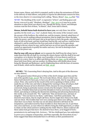former name, Simon, and which is repeated, partly to show the earnestness of Christ
in the delivery of what follows, and partly to express his affectionate concern for him;
so the Jews observe (s) concerning God's calling, "Moses, Moses", Exo_3:4 that ‫כפול‬
‫חבה‬ ‫,לשון‬ "the doubling of the word", is expressive "of love", and finding grace and
favour; even as it is said, "Abraham, Abraham", Gen_22:11 or it may be to excite
attention to what Christ was about to say. Though the Syriac, Persic, and Ethiopic
versions read the first of these, "to Simon", thus: Jesus said to Simon,
Simon, behold Satan hath desired to have you; not only Peter, but all the
apostles; for the word υµας, "you", is plural: Satan, the enemy of the woman's seed,
the accuser of the brethren, the wicked one, and the tempter, desired, asked leave of
God, for he can do nothing without permission; that he might have these disciples
under his power, and in his hand; just as he got leave to have the goods, and even the
body of Job in his hand, and fain would have had his life, and soul too, could he have
obtained it; and he would have the lives and souls of others; for he goes about,
seeking to devour whom he may; and he had now an evil eye upon the apostles, and
wanted an opportunity to gratify his malice and envy: his end in desiring to have
them in his power was,
that he may sift you as wheat; not to separate the chaff from the wheat, but to
make them look like all chaff, by covering the wheat of grace with the chaff of sin and
corruption; or to destroy the wheat, was it possible; or to toss them to and fro as
wheat is in a sieve; that is, to afflict and distress them; see Amo_9:9 by scattering
them both from Christ, and one another; by filling them with doubts about Jesus
being the Messiah and Redeemer: and by frightening them with the fears of enemies
and of death, which end he obtained; see Mat_26:56.
HENRY, "III. Concerning Peter's denying him. And in this part of the discourse
we may observe,
1. The general notice Christ gives to Peter of the devil's design upon him and the
rest of the apostles (Luk_22:31): The Lord said, Simon, Simon, observe what I say;
Satan hath desired to have you, to have you all in his hands, that he may sift you as
wheat. Peter, who used to be the mouth of the rest in speaking to Christ, is here
made the ear of the rest; and what is designed for warning to them all (all you shall
be offended, because of me) is directed to Peter, because he was principally
concerned, being in particular manner struck at by the tempter: Satan has desired to
have you. Probably Satan had accused the disciples to God as mercenary in following
Christ, and aiming at nothing else therein but enriching and advancing themselves in
this world, as he accused Job. “No,” saith God, “they are honest men, and men of
integrity.” “Give me leave to try them,” saith Satan, “and Peter particularly.” He
desired to have them, that he might sift them, that he might show them to be chaff,
and not wheat. The troubles that were now coming upon them were sifting, would try
what there was in them: but this was not all; Satan desired to sift them by his
temptations, and endeavoured by those troubles to draw them into sin, to put them
into a loss and hurry, as corn when it is sifted to bring the chaff uppermost, or rather
to shake out the wheat and leave nothing but the chaff. Observe, Satan could not sift
them unless God gave him leave: He desired to have them, as he begged of God a
permission to try and tempt Job. Exētēsato - “He has challenged you, has undertaken
to prove you a company of hypocrites, and Peter especially, the forwardest of you.”
Some suggest that Satan demanded leave to sift them as their punishment for
176
 
