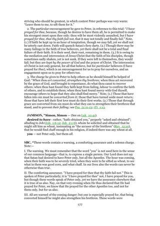 striving who should be greatest, in which contest Peter perhaps was very warm:
“Leave them to me, to sift them for it.”
2. The particular encouragement he gave to Peter, in reference to this trial: “I have
prayed for thee, because, though he desires to have them all, he is permitted to make
his strongest onset upon thee only: thou wilt be most violently assaulted, but I have
prayed for thee, that thy faith fail not, that it may not totally and finally fail.” Note,
(1.) If faith be kept up in an hour of temptation, though we may fall, yet we shall not
be utterly cast down. Faith will quench Satan's fiery darts. (2.) Though there may be
many failings in the faith of true believers, yet there shall not be a total and final
failure of their faith. It is their seed, their root, remaining in them. (3.) It is owing to
the mediation and intercession of Jesus Christ that the faith of his disciples, though
sometimes sadly shaken, yet is not sunk. If they were left to themselves, they would
fail; but they are kept by the power of God and the prayer of Christ. The intercession
of Christ is not only general, for all that believe, but for particular believers (I have
prayed for thee), which is an encouragement for us to pray for ourselves, and an
engagement upon us to pray for others too.
3. The charge he gives to Peter to help others as he should himself be helped of
God: “When thou art converted, strengthen thy brethren; when thou art recovered
by the grace of God, and brought to repentance, do what thou canst to recover
others; when thou hast found they faith kept from failing, labour to confirm the faith
of others, and to establish them; when thou hast found mercy with God thyself,
encourage others to hope that they also shall find mercy.” Note, (1.) Those that have
fallen into sin must be converted from it; those that have turned aside must return;
those that have left their first love must do their first works. (2.) Those that through
grace are converted from sin must do what they can to strengthen their brethren that
stand, and to prevent their falling; see Psa_51:11-13; 1Ti_1:13.
JAMISON, "Simon, Simon — (See on Luk_10:41).
desired to have - rather, “hath obtained you,” properly “asked and obtained”;
alluding to Job (Job_1:6-12; Job_2:1-6), whom he solicited and obtained that he
might sift him as wheat, insinuating as “the accuser of the brethren” (Rev_12:10),
that he would find chaff enough in his religion, if indeed there was any wheat at all.
you — not Peter only, but them all.
SBC, “These words contain a warning, a comforting assurance and a solemn charge.
Note:—
I. The warning. We must remember that the word "you" is not used here in the sense
of our common language—that is, to express a single person. Our Lord does not say
that Satan had desired to have Peter only, but all the Apostles. The hour was coming,
when their faith was to be severely tried, when they were to be sifted as wheat, to see
what in them was good corn, and what chaff. In our lives also the words can never be
otherwise than true.
II. The comforting assurance. "I have prayed for thee that thy faith fail not." This is
spoken of Peter particularly; it is "I have prayed for thee" not, I have prayed for you,
but though these words speak of Peter only, yet we have the assurance elsewhere that
it is true of us also. Nay, on that very evening when He thus declared that He had
prayed for Peter, we know that He prayed for the other Apostles too, and not for
them only, but for us also.
III. All are warned of the coming danger; but one is especially prayed for, that being
converted himself he might also strengthen his brethren. These words were
177
 