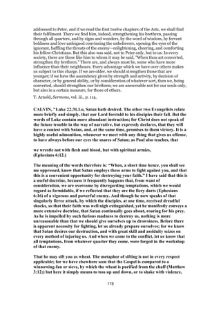 addressed to Peter, and if we read the first twelve chapters of the Acts, we shall find
their fulfilment. There we find him, indeed, strengthening his brethren, passing
through all quarters, and by signs and wonders, by the word of wisdom, by fervent
boldness and love unfeigned convincing the unbelievers, opening the eyes of the
ignorant, baffling the threats of the enemy—enlightening, cheering, and comforting
his fellow-Christians. But this also was said, not to Peter only, but to us. In every
society, there are those like him to whom it may be said, "When thou art converted,
strengthen thy brethren." There are, and always must be, some who have more
influence than their neighbours. Every advantage which we have over others makes
us subject to this charge. If we are older, we should strengthen those that are
younger; if we have the ascendency given by strength and activity, by decision of
character, or by general ability, or by consideration of whatever sort, then we, being
converted, should strengthen our brethren; we are answerable not for our souls only,
but also in a certain measure, for those of others.
T. Arnold, Sermons, vol. iii., p. 114.
CALVIN, "Luke 22:31.Lo, Satan hath desired. The other two Evangelists relate
more briefly and simply, that our Lord foretold to his disciples their fall. But the
words of Luke contain more abundant instruction; for Christ does not speak of
the future trouble in the way of narrative, but expressly declares, that they will
have a contest with Satan, and, at the same time, promises to them victory. It is a
highly useful admonition, whenever we meet with any thing that gives us offense,
to have always before our eyes the snares of Satan; as Paul also teaches, that
we wrestle not with flesh and blood, but with spiritual armies,
(Ephesians 6:12.)
The meaning of the words therefore is: “When, a short time hence, you shall see
me oppressed, know that Satan employs these arms to fight against you, and that
this is a convenient opportunity for destroying your faith.” I have said that this is
a useful doctrine, because it frequently happens that, from want of
consideration, we are overcome by disregarding temptations, which we would
regard as formidable, if we reflected that they are the fiery darts (Ephesians
6:16) of a vigorous and powerful enemy. And though he now speaks of that
singularly fierce attack, by which the disciples, at one time, received dreadful
shocks, so that their faith was well nigh extinguished, yet he manifestly conveys a
more extensive doctrine, that Satan continually goes about, roaring for his prey.
As he is impelled by such furious madness to destroy us, nothing is more
unreasonable than that we should give ourselves up to drowsiness. Before there
is apparent necessity for fighting, let us already prepare ourselves; for we know
that Satan desires our destruction, and with great skill and assiduity seizes on
every method of injuring us. And when we come to the conflict, let us know that
all temptations, from whatever quarter they come, were forged in the workshop
of that enemy.
That he may sift you as wheat. The metaphor of sifting is not in every respect
applicable; for we have elsewhere seen that the Gospel is compared to a
winnowing-fan or sieve, by which the wheat is purified from the chaff (Matthew
3:12;) but here it simply means to toss up and down, or to shake with violence,
178
 