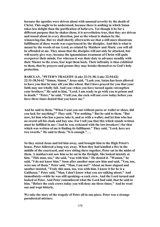 because the apostles were driven about with unusual severity by the death of
Christ. This ought to be understood, because there is nothing in which Satan
takes less delight than the purification of believers. Yet though it be for a
different purpose that he shakes them, it is nevertheless true, that they are driven
and tossed about in every direction, just as the wheat is shaken by the
winnowing-fan. But we shall shortly afterwards see that a still more disastrous
fulfillment of these words was experienced by the disciples. And this is what is
meant by the words of our Lord, as related by Matthew and Mark: you will all
be offended at me. They mean that the disciples will not only be attacked, but
will nearly give way; because the ignominious treatment of Christ will quite
overpower their minds. For whereas it was their duty to advance steadily with
their Master to the cross, fear kept them back. Their infirmity is thus exhibited
to them, that by prayers and groans they may betake themselves to God’s holy
protection.
BARCLAY, "PETER'S TRAGEDY (Luke 22:31-38; Luke 22:54-62)
22:31-38,54-62 "Simon, Simon," Jesus said, "Look you, Satan has been allowed
to have you that he may sift you like wheat. But I have prayed for you that your
faith may not wholly fail. And you--when you have turned again--strengthen
your brothers." He said to him, "Lord, I am ready to go with you to prison and
to death." "Peter," he said, "I tell you, the cock will not crow today before you
have three times denied that you know me."
And he said to them, "When I sent you out without purse or wallet or shoes, did
you lack for anything?" They said, "For nothing." But he said to them. "But
now, let him who has a purse take it, and so with a wallet; and let him who has
no sword sell his cloak and buy one. For I tell you that this which stands written
must be fulfilled in me--'And he was reckoned with the law-breakers'--for that
which was written of me is finding its fulfilment." They said, "Lord, here are
two swords." He said to them, "It is enough.". . .
So they seized Jesus and led him away, and brought him to the High Priest's
house. Peter followed a long way away. When they had kindled a fire in the
middle of the courtyard, and were sitting there together, Peter sat in the midst of
them. A maidservant saw him as he sat in the firelight. She looked intently at
him. "This man, too," she said, "was with him." He denied it. "Woman," he
said, "I do not know him." Soon after another man saw him and said, "You, too,
were one of them." Peter said, "Man, I am not!" About an hour elapsed and
another insisted, "Truly this man, too, was with him. I know it for he is a
Galilaean." Peter said, "Man, I don't know what you are talking about." And
immediately--while he was still speaking--a cock crew. And the Lord turned and
looked at Peter. And Peter remembered what the Lord had said, that he said to
him, "Before the cock crows today you will deny me three times." And he went
out and wept bitterly.
We take the story of the tragedy of Peter all in one piece. Peter was a strange
paradoxical mixture.
179
 