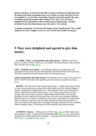 guard. And there, in return for the offer of money, he discussed with them how
he might assist them in handing Jesus over to them at a time when He was not
surrounded by crowds. His own familiar friend in whom He trusted, the same
was lifting up his heel against Him (Psalms 41:9). They were, of course,
delighted. It presented them with an undreamed of opportunity. And they
promised to pay him blood money once the matter was resolved.
‘Captains (strategois).’ In this case the leaders of the Temple guard. They would
mainly be Levites. Compare Acts 4:1; Acts 5:24 for their leader (strategos).
5 They were delighted and agreed to give him
money.
CLARKE, "They - covenanted to give him money - Matthew says thirty
pieces, or staters, of silver, about 4£. 10s. English, the common price of the meanest
slave. See the note on Mat_26:15.
GILL, "And they were glad,.... For nothing could be more opportune and
agreeable to them, than that one of his disciples should meet them at this juncture,
and offer to put him into their hands in the most private manner;
and covenanted to give him money. The Ethiopic version read, "thirty pieces of
silver"; which was the sum they agreed to give him, and he accepted of; see Mat_
26:15.
HENRY, "III. The issue of the treaty between them. 1. Judas must betray Christ
to them, must bring them to a place where they might seize him without danger of
tumult, and this they would be glad of. 2. They must give him a sum of money for
doing it, and this he would be glad of (Luk_22:5): They covenanted to give him
money. When the bargain was made, Judas sought opportunity to betray him.
Probably, he slyly enquired of Peter and John, who were more intimate with their
Master than he was, where he would be at such a time, and whither he would retire
after the passover, and they were not sharp enough to suspect him. Somehow or
other, in a little time he gained the advantage he sought, and fixed the time and place
where it might be done, in the absence of the multitude, and without tumult.
JAMISON, "money — “thirty pieces of silver” (Mat_26:15); thirty shekels, the
fine payable for man- or maid-servant accidentally killed (Exo_21:32), and equal to
between four and five pounds of our money - “a goodly price that I was priced at of
them” (Zec_11:13). (See on Joh_19:16.)
18
 