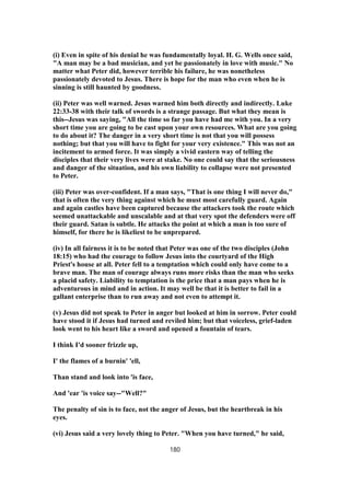 (i) Even in spite of his denial he was fundamentally loyal. H. G. Wells once said,
"A man may be a bad musician, and yet be passionately in love with music." No
matter what Peter did, however terrible his failure, he was nonetheless
passionately devoted to Jesus. There is hope for the man who even when he is
sinning is still haunted by goodness.
(ii) Peter was well warned. Jesus warned him both directly and indirectly. Luke
22:33-38 with their talk of swords is a strange passage. But what they mean is
this--Jesus was saying, "All the time so far you have had me with you. In a very
short time you are going to be cast upon your own resources. What are you going
to do about it? The danger in a very short time is not that you will possess
nothing; but that you will have to fight for your very existence." This was not an
incitement to armed force. It was simply a vivid eastern way of telling the
disciples that their very lives were at stake. No one could say that the seriousness
and danger of the situation, and his own liability to collapse were not presented
to Peter.
(iii) Peter was over-confident. If a man says, "That is one thing I will never do,"
that is often the very thing against which he must most carefully guard. Again
and again castles have been captured because the attackers took the route which
seemed unattackable and unscalable and at that very spot the defenders were off
their guard. Satan is subtle. He attacks the point at which a man is too sure of
himself, for there he is likeliest to be unprepared.
(iv) In all fairness it is to be noted that Peter was one of the two disciples (John
18:15) who had the courage to follow Jesus into the courtyard of the High
Priest's house at all. Peter fell to a temptation which could only have come to a
brave man. The man of courage always runs more risks than the man who seeks
a placid safety. Liability to temptation is the price that a man pays when he is
adventurous in mind and in action. It may well be that it is better to fail in a
gallant enterprise than to run away and not even to attempt it.
(v) Jesus did not speak to Peter in anger but looked at him in sorrow. Peter could
have stood it if Jesus had turned and reviled him; but that voiceless, grief-laden
look went to his heart like a sword and opened a fountain of tears.
I think I'd sooner frizzle up,
I' the flames of a burnin' 'ell,
Than stand and look into 'is face,
And 'ear 'is voice say--"Well?"
The penalty of sin is to face, not the anger of Jesus, but the heartbreak in his
eyes.
(vi) Jesus said a very lovely thing to Peter. "When you have turned," he said,
180
 