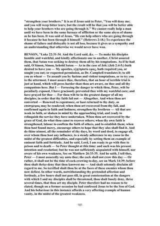 "strengthen your brothers." It is as if Jesus said to Peter, "You will deny me;
and you will weep bitter tears; but the result will be that you will be better able
to help your brothers who are going through it." We cannot really help a man
until we have been in the same furnace of affliction or the same abyss of shame
as he has been. It was said of Jesus, "He can help others who are going through
it because he has been through it himself." (Hebrews 2:18.) To experience the
shame of failure and disloyalty is not all loss, because it gives us a sympathy and
an understanding that otherwise we would never have won.
BENSON, "Luke 22:31-34. And the Lord said, &c. — To make his disciples
humble and watchful, and kindly affectionate one to another, Christ assured
them, that Satan was seeking to destroy them all by his temptations. As if he had
said, O Simon, Simon, behold Satan — As in the case of Job; (Job 2:4-5;) hath
desired to have you — My apostles, εξητησατο υμας, hath required you, or
sought you out; or requested permission, as Dr. Campbell translates it; to sift
you as wheat — To assault you by furious and violent temptations, or to try you
to the uttermost. I must assure thee, therefore, that an hour of terrible trial is
just at hand, which will press harder than thou art aware, on thee and all thy
companions here. But I — Forseeing the danger to which thou, Peter, wilt be
peculiarly exposed, I have graciously prevented thee with my watchful care; and
have prayed for thee — For thou wilt be in the greatest danger of all my
disciples; in order that thy faith fail not — Altogether. And when thou art
converted — Renewed to repentance, or hast returned to thy duty, as
επιστρεψας may be rendered; when thou art recovered from thy fall, and
confirmed again in faith and holiness; strengthen thy brethren — All that are
weak in faith, or shaken in mind by the approaching trial, and ready to
relinquish the service they have undertaken. When thou art recovered by the
grace of God, do what thou canst to recover others; when thy own faith is
strengthened, labour to confirm the faith of others, and to establish them; when
thou hast found mercy, encourage others to hope that they also shall find it. And
do thine utmost, all the remainder of thy days, by word and deed, to engage all,
over whom thou hast any influence, to a steady adherence to my cause in the
midst of the greatest difficulties, and especially by setting them an example of
eminent faith and fortitude. And he said, Lord, I am ready to go with thee to
prison and to death — So Peter thought at this time: and such was his present
intention and resolution; but he was not sufficiently acquainted with himself, nor
aware of his own weakness. See on Matthew 26:33-35. And he saith, I tell thee,
Peter — I most assuredly say unto thee; the cock shall not crow this day — Or
rather, it shall not be the time of cock-crowing to-day, see on Mark 14:39; before
thou shalt thrice deny that thou knowest me — And shalt solemnly disclaim all
regard to me. So terrified shalt thou be at the faces of these enemies whom thou
now defiest. In other words, notwithstanding thy pretended affection and
fortitude, a few hours shall not pass till, in great consternation at the dangers
with which I and my disciples shall be threatened, thou shalt basely deny, three
several times, that thou art my disciple. Peter therefore had no reason to be
elated, though on a former occasion he had confessed Jesus to be the Son of God.
And his behaviour in this instance affords a very affecting example of human
vanity, in the midst of the greatest weakness.
181
 