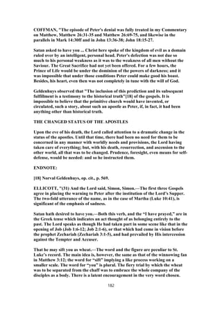 COFFMAN, "The episode of Peter's denial was fully treated in my Commentary
on Matthew, Matthew 26:31-35 and Matthew 26:69-75, and likewise in the
parallels in Mark 14:30ff and in John 13:36-38; John 18:15-27.
Satan asked to have you ... Christ here spoke of the kingdom of evil as a domain
ruled over by an intelligent, personal head. Peter's defection was not due so
much to his personal weakness as it was to the weakness of all men without the
Saviour. The Great Sacrifice had not yet been offered. For a few hours, the
Prince of Life would be under the dominion of the powers of darkness; and it
was impossible that under those conditions Peter could make good his boast.
Besides, his heart, even then was not completely in tune with the will of God.
Geldenhuys observed that "The inclusion of this prediction and its subsequent
fulfillment is a testimony to the historical truth"[18] of the gospels. It is
impossible to believe that the primitive church would have invented, or
circulated, such a story, about such an apostle as Peter, if, in fact, it had been
anything other than historical truth.
THE CHANGED STATUS OF THE APOSTLES
Upon the eve of his death, the Lord called attention to a dramatic change in the
status of the apostles. Until that time, there had been no need for them to be
concerned in any manner with worldly needs and provisions, the Lord having
taken care of everything; but, with his death, resurrection, and ascension to the
other world, all that was to be changed. Prudence, foresight, even means for self-
defense, would be needed: and so he instructed them.
ENDNOTE:
[18] Norval Geldenhuys, op. cit., p. 569.
ELLICOTT, "(31) And the Lord said, Simon, Simon.—The first three Gospels
agree in placing the warning to Peter after the institution of the Lord’s Supper.
The two-fold utterance of the name, as in the case of Martha (Luke 10:41), is
significant of the emphasis of sadness.
Satan hath desired to have you.—Both this verb, and the “I have prayed,” are in
the Greek tense which indicates an act thought of as belonging entirely to the
past. The Lord speaks as though He had taken part in some scene like that in the
opening of Job (Job 1:6-12; Job 2:1-6), or that which had come in vision before
the prophet Zechariah (Zechariah 3:1-5), and had prevailed by His intercession
against the Tempter and Accuser.
That he may sift you as wheat.—The word and the figure are peculiar to St.
Luke’s record. The main idea is, however, the same as that of the winnowing fan
in Matthew 3:12; the word for “sift” implying a like process working on a
smaller scale. The word for “you” is plural. The fiery trial by which the wheat
was to be separated from the chaff was to embrace the whole company of the
disciples as a body. There is a latent encouragement in the very word chosen.
182
 