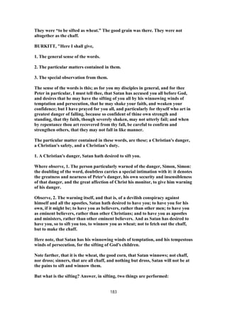 They were “to be sifted as wheat.” The good grain was there. They were not
altogether as the chaff.
BURKITT, "Here I shall give,
1. The general sense of the words.
2. The particular matters contained in them.
3. The special observation from them.
The sense of the words is this; as for you my disciples in general, and for thee
Peter in particular, I must tell thee, that Satan has accused you all before God,
and desires that he may have the sifting of you all by his winnowing winds of
temptation and persecution, that he may shake your faith, and weaken your
confidence; but I have prayed for you all, and particularly for thyself who art in
greatest danger of falling, because so confident of thine own strength and
standing, that thy faith, though severely shaken, may not utterly fail; and when
by repentance thou art recovered from thy fall, be careful to confirm and
strengthen others, that they may not fall in like manner.
The particular matter contained in these words, are these; a Christian's danger,
a Christian's safety, and a Christian's duty.
1. A Christian's danger, Satan hath desired to sift you.
Where observe, 1. The person particularly warned of the danger, Simon, Simon:
the doubling of the word, doubtless carries a special intimation with it: it denotes
the greatness and nearness of Peter's danger, his own security and insensibleness
of that danger, and the great affection of Christ his monitor, to give him warning
of his danger.
Observe, 2. The warning itself, and that is, of a devilish conspiracy against
himself and all the apostles, Satan hath desired to have you; to have you for his
own, if it might be; to have you as believers, rather than other men; to have you
as eminent believers, rather than other Christians; and to have you as apostles
and ministers, rather than other eminent believers. And as Satan has desired to
have you, so to sift you too, to winnow you as wheat; not to fetch out the chaff,
but to make the chaff.
Here note, that Satan has his winnowing winds of temptation, and his tempestous
winds of persecution, for the sifting of God's children.
Note farther, that it is the wheat, the good corn, that Satan winnows; not chaff,
nor dross; sinners, that are all chaff, and nothing but dross, Satan will not be at
the pains to sift and winnow them.
But what is the sifting? Answer, in sifting, two things are performed:
183
 