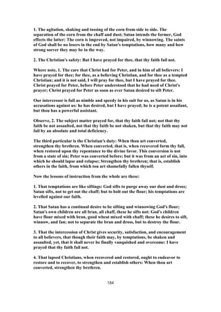 1. The agitation, shaking and tossing of the corn from side to side. The
separation of the corn from the chaff and dust; Satan intends the former, God
effects the latter: The corn is improved, not impaired, by winnowing. The saints
of God shall be no losers in the end by Satan's temptations, how many and how
strong soever they may be in the way.
2. The Christian's safety: But I have prayed for thee, that thy faith fail not.
Where note, 1. The care that Christ had for Peter, and in him of all believers: I
have prayed for thee; for thee, as a believing Christian, and for thee as a tempted
Christian; and it is not said, I will pray for thee, but I have prayed for thee.
Christ prayed for Peter, before Peter understood that he had need of Christ's
prayer; Christ prayed for Peter as soon as ever Satan desired to sift Peter.
Our intercessor is full as nimble and speedy in his suit for us, as Satan is in his
accusations against us: he has desired, but I have prayed; he is a potent assailant,
but thou has a powerful assistant.
Observe, 2. The subject matter prayed for, that thy faith fail not; not that thy
faith be not assaulted, not that thy faith be not shaken, but that thy faith may not
fail by an absolute and total deficiency.
The third particular is the Christian's duty: When thou art converted,
strengthen thy brethren. When converted, that is, when recovered form thy fall,
when restored upon thy repentance to the divine favor. This conversion is not
from a state of sin; Peter was converted before; but it was from an act of sin, into
which he should lapse and relapse; Strengthen thy brethren; that is, establish
others in the faith, from which tou art shamefully fallen thyself.
Now the lessons of instruction from the whole are these:
1. That temptations are like siftings: God sifts to purge away our dust and dross;
Satan sifts, not to get out the chaff; but to bolt out the flour; his temptations are
levelled against our faith.
2. That Satan has a continual desire to be sifting and winnowing God's flour;
Satan's own children are all bran, all chaff, these he sifts not: God's children
have flour mixed with bran, good wheat mixed with chaff; these he desires to sift,
winnow, and fan; not to separate the bran and dross, but to destroy the flour.
3. That the intercession of Christ gives security, satisfaction, and encouragement
to all believers, that though their faith may, by temptations, be shaken and
assaulted, yet, that it shall never be finally vanquished and overcome: I have
prayed that thy faith fail not.
4. That lapsed Christians, when recovered and restored, ought to endeavor to
restore and to recover, to strengthen and establish others: When thou art
converted, strengthen thy brethren.
184
 