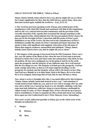 GREAT TEXTS OF THE BIBLE, "Sifted as Wheat
Simon, Simon, behold, Satan asked to have you, that he might sift you as wheat:
but I made supplication for thee, that thy faith fail not: and do thou, when once
thou hast turned again, stablish thy brethren.—Luk_22:31-32.
1. Our Lord has just been speaking words of large and cordial praise of the
steadfastness with which His friends had continued with Him in His temptations,
and it is the very contrast between that continuance and the prevision of the
cowardly desertion of the Apostle that occasioned the abrupt transition to this
solemn appeal to him, which indicates how the forecast pained Christ’s heart. He
does not let the foresight of Peter’s desertion chill His praise of Peter’s past
faithfulness as one of the Twelve. He does not let the remembrance of Peter’s
faithfulness modify His rebuke for Peter’s intended and future desertion. He
speaks to him, with significant and emphatic reiteration of the old name of
Simon that suggests weakness, unsanctified and unhelped: “Simon, Simon,
behold, Satan asked to have you, that he might sift you as wheat.”
2. The imagery of the passage is borrowed from the Old Testament. There was a
day, says the author of the Book of Job, when the sons of God came to present
themselves before the Lord, and Satan came also among them. Like them, he has
his petition. He has cast a malignant eye, in his going to and fro in the earth,
upon the prosperity and the integrity of one righteous man. He is well assured
that the two things are one. The integrity is bound up in the prosperity. God has
made a hedge about him, so that no evil comes nigh his dwelling. Let his
prosperity be touched, and the integrity will go with it. He desires to have him.
And God says, Behold, he is in thine hand. Such is the figure. He is to be tried.
He is to be tempted. Satan begs him of God, that he may sift him as wheat.
Now, about a week or fortnight after this, I was much followed by this Scripture,
“Simon, Simon, behold, Satan hath desired to have you.” And sometimes it
would sound so loud within me, yea, and as it were call so strongly after me, that
once above all the rest, I turned my head over my shoulder, thinking verily that
some man had, behind me, called me: being at a great distance, methought he
called so loud. It came, as I have thought since, to have stirred me up to prayer
and to watchfulness; it came to acquaint me that a cloud and storm was coming
down upon me; but I understood it not.1 [Note: Bunyan, Grace Abounding.]
The Lord’s words, addressed specially to Simon, give to the whole circle of the
disciples an indication of—
I. Danger.
II. Defence.
III. Duty.
I
185
 