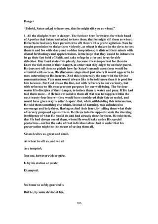 Danger
“Behold, Satan asked to have you, that he might sift you as wheat.”
1. All the disciples were in danger. The Saviour here forewarns the whole band
of Apostles that Satan had asked to have them, that he might sift them as wheat.
Hitherto he had only been permitted to sift them with a gentle agitation. Now he
sought permission to shake them violently, as wheat is shaken in the sieve; to toss
them to and fro with sharp and sudden temptations; to distract their minds with
dismal forebodings and apprehensions, in the hope that they would be induced to
let go their fast hold of Faith, and take refuge in utter and irretrievable
defection. Our Lord states this plainly, because it was important for them to
know the full extent of their danger, in order that they might be on their guard.
He does not tell them so plainly how far Satan’s assault upon them would be
attended with success. His disclosure stops short just where it would appear to be
most interesting to His hearers. And this is generally the case with the Divine
communications. Vain man would always like to be told more than it is good for
him to know. But God draws the line, not with reference to our curiosity, but
with reference to His own gracious purposes for our well-being. The Saviour
warns His disciples of their danger, to induce them to watch and pray. If He had
told them more—if He had revealed to them all that was to happen within the
next twenty-four hours—they would have considered their fate as sealed, and
would have given way to utter despair. But, while withholding this information,
He told them something else which, instead of harming, was calculated to
encourage and help them. Having excited their fears, by telling them what their
adversary purposed against them, He threw into the opposite scale the cheering
intelligence of what He would do and had already done for them. He told them,
that He had chosen one of them, whom He would take under His special
protection—not for the sake of that individual alone, but in order that his
preservation might be the means of saving them all.
Satan desires us, great and small,
As wheat to sift us, and we all
Are tempted;
Not one, however rich or great,
Is by his station or estate
Exempted.
No house so safely guarded is
But he, by some device of his,
186
 