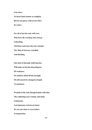 Can enter;
No heart hath armour so complete
But he can pierce with arrows fleet
Its centre.
For all at last the cock will crow,
Who hear the warning voice, but go
Unheeding,
Till thrice and more they have denied
The Man of Sorrows, crucified
And bleeding.
One look of that pale suffering face
Will make us feel the deep disgrace
Of weakness;
We shall be sifted till the strength
Of self-conceit be changed at length
To meekness.
Wounds of the soul, though healed, will ache;
The reddening scars remain, and make
Confession;
Lost innocence returns no more;
We are not what we were before
Transgression.
187
 