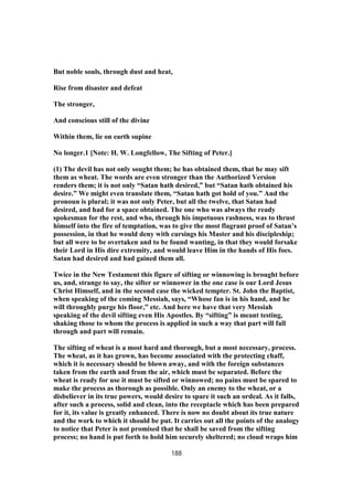 But noble souls, through dust and heat,
Rise from disaster and defeat
The stronger,
And conscious still of the divine
Within them, lie on earth supine
No longer.1 [Note: H. W. Longfellow, The Sifting of Peter.]
(1) The devil has not only sought them; he has obtained them, that he may sift
them as wheat. The words are even stronger than the Authorized Version
renders them; it is not only “Satan hath desired,” but “Satan hath obtained his
desire.” We might even translate them, “Satan hath got hold of you.” And the
pronoun is plural; it was not only Peter, but all the twelve, that Satan had
desired, and had for a space obtained. The one who was always the ready
spokesman for the rest, and who, through his impetuous rashness, was to thrust
himself into the fire of temptation, was to give the most flagrant proof of Satan’s
possession, in that he would deny with cursings his Master and his discipleship;
but all were to be overtaken and to be found wanting, in that they would forsake
their Lord in His dire extremity, and would leave Him in the hands of His foes.
Satan had desired and had gained them all.
Twice in the New Testament this figure of sifting or winnowing is brought before
us, and, strange to say, the sifter or winnower in the one case is our Lord Jesus
Christ Himself, and in the second case the wicked tempter. St. John the Baptist,
when speaking of the coming Messiah, says, “Whose fan is in his hand, and he
will throughly purge his floor,” etc. And here we have that very Messiah
speaking of the devil sifting even His Apostles. By “sifting” is meant testing,
shaking those to whom the process is applied in such a way that part will fall
through and part will remain.
The sifting of wheat is a most hard and thorough, but a most necessary, process.
The wheat, as it has grown, has become associated with the protecting chaff,
which it is necessary should be blown away, and with the foreign substances
taken from the earth and from the air, which must be separated. Before the
wheat is ready for use it must be sifted or winnowed; no pains must be spared to
make the process as thorough as possible. Only an enemy to the wheat, or a
disbeliever in its true powers, would desire to spare it such an ordeal. As it falls,
after such a process, solid and clean, into the receptacle which has been prepared
for it, its value is greatly enhanced. There is now no doubt about its true nature
and the work to which it should be put. It carries out all the points of the analogy
to notice that Peter is not promised that he shall be saved from the sifting
process; no hand is put forth to hold him securely sheltered; no cloud wraps him
188
 