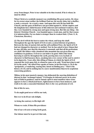 away from danger. Peter is too valuable to be thus treated. If he is wheat, he
must be sifted.
When Christ at a symbolic moment was establishing His great society, He chose
for its corner-stone neither the brilliant Paul nor the mystic John, but a shuffler,
a snob, a coward—in a word, a man. And upon this rock He has built His
Church, and the gates of Hell have not prevailed against it. All the empires and
the kingdoms have failed because of this inherent and continual weakness, that
they were founded by strong men and upon strong men. But this one thing—the
historic Christian Church—was founded upon a weak man, and for that reason
it is indestructible. For no chain is stronger than its weakest link.1 [Note: G. K.
Chesterton, Heretics.]
(2) The devil will do his best to scatter the wheat, and keep the chaff.
Throughout the ages the Spirit of Evil reveals a cynical distrust of goodness.
Between the time of ancient Job and the self-confident Peter, the Spirit of Evil
had not changed in character or method. Now he has asked to have Simon that
he may sift him, sure that his character is unsound, and that all his professions
are chaff. His failure with a hundred Jobs meantime has not given him any
confidence in goodness. Evil never can believe in good. Still is this Satan
hurrying to and fro throughout the earth, peering into every keyhole of
character to find baseness there, sneaking into every corner of the soul to catch it
in its depravity. Years after this sifting of Simon, in which the Spirit of Evil
repeated the work upon Job, to whom he came as he said, “from hurrying to and
fro in the earth,” the sifted Peter speaks of Satan, in his first letter (v. 8) as the
“peripatetic, a wandering, roaring lion, intent on finding prey.” That is the
history of evil, and in nothing has it a surer manifestation than in its scepticism
concerning goodness.
Milton, in his most masterly manner, has delineated the sneering diabolism of
distrust in that “archangel ruined.” Evil begins its infernal career in its utter
lack of faith in goodness; and its Satanic spirit is most manifest when virtue
appears to have a blackened heart, righteousness to have been insincere, and
truth to be only a concealed falsehood. Here is the very profession of evil.
But of this be sure,
To do aught good never will be our task,
But ever to do ill our sole delight,
As being the contrary to His high will
Whom we resist. If then His providence
Out of our evil seek to bring forth good,
Our labour must be to pervert that end,
189
 