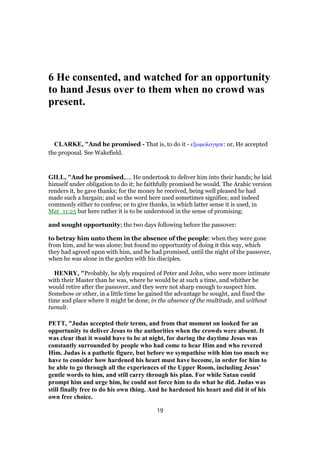 6 He consented, and watched for an opportunity
to hand Jesus over to them when no crowd was
present.
CLARKE, "And he promised - That is, to do it - εξωµολογησε: or, He accepted
the proposal. See Wakefield.
GILL, "And he promised,.... He undertook to deliver him into their hands; he laid
himself under obligation to do it; he faithfully promised he would. The Arabic version
renders it, he gave thanks; for the money he received, being well pleased he had
made such a bargain; and so the word here used sometimes signifies; and indeed
commonly either to confess; or to give thanks, in which latter sense it is used, in
Mat_11:25 but here rather it is to be understood in the sense of promising:
and sought opportunity; the two days following before the passover:
to betray him unto them in the absence of the people: when they were gone
from him, and he was alone; but found no opportunity of doing it this way, which
they had agreed upon with him, and he had promised, until the night of the passover,
when he was alone in the garden with his disciples.
HENRY, "Probably, he slyly enquired of Peter and John, who were more intimate
with their Master than he was, where he would be at such a time, and whither he
would retire after the passover, and they were not sharp enough to suspect him.
Somehow or other, in a little time he gained the advantage he sought, and fixed the
time and place where it might be done, in the absence of the multitude, and without
tumult.
PETT, "Judas accepted their terms, and from that moment on looked for an
opportunity to deliver Jesus to the authorities when the crowds were absent. It
was clear that it would have to be at night, for during the daytime Jesus was
constantly surrounded by people who had come to hear Him and who revered
Him. Judas is a pathetic figure, but before we sympathise with him too much we
have to consider how hardened his heart must have become, in order for him to
be able to go through all the experiences of the Upper Room, including Jesus’
gentle words to him, and still carry through his plan. For while Satan could
prompt him and urge him, he could not force him to do what he did. Judas was
still finally free to do his own thing. And he hardened his heart and did it of his
own free choice.
19
 