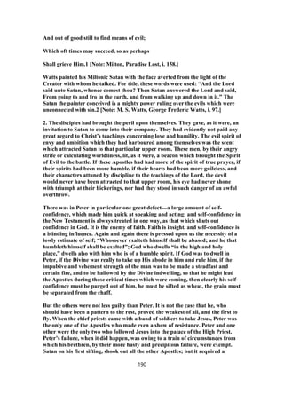 And out of good still to find means of evil;
Which oft times may succeed, so as perhaps
Shall grieve Him.1 [Note: Milton, Paradise Lost, i. 158.]
Watts painted his Miltonic Satan with the face averted from the light of the
Creator with whom he talked. For title, these words were used: “And the Lord
said unto Satan, whence comest thou? Then Satan answered the Lord and said,
From going to and fro in the earth, and from walking up and down in it.” The
Satan the painter conceived is a mighty power ruling over the evils which were
unconnected with sin.2 [Note: M. S. Watts, George Frederic Watts, i. 97.]
2. The disciples had brought the peril upon themselves. They gave, as it were, an
invitation to Satan to come into their company. They had evidently not paid any
great regard to Christ’s teachings concerning love and humility. The evil spirit of
envy and ambition which they had harboured among themselves was the scent
which attracted Satan to that particular upper room. These men, by their angry
strife or calculating worldliness, lit, as it were, a beacon which brought the Spirit
of Evil to the battle. If these Apostles had had more of the spirit of true prayer, if
their spirits had been more humble, if their hearts had been more guileless, and
their characters attuned by discipline to the teachings of the Lord, the devil
would never have been attracted to that upper room, his eye had never shone
with triumph at their bickerings, nor had they stood in such danger of an awful
overthrow.
There was in Peter in particular one great defect—a large amount of self-
confidence, which made him quick at speaking and acting; and self-confidence in
the New Testament is always treated in one way, as that which shuts out
confidence in God. It is the enemy of faith. Faith is insight, and self-confidence is
a blinding influence. Again and again there is pressed upon us the necessity of a
lowly estimate of self; “Whosoever exalteth himself shall be abased; and he that
humbleth himself shall be exalted”; God who dwells “in the high and holy
place,” dwells also with him who is of a humble spirit. If God was to dwell in
Peter, if the Divine was really to take up His abode in him and rule him, if the
impulsive and vehement strength of the man was to be made a steadfast and
certain fire, and to be hallowed by the Divine indwelling, so that he might lead
the Apostles during those critical times which were coming, then clearly his self-
confidence must be purged out of him, he must be sifted as wheat, the grain must
be separated from the chaff.
But the others were not less guilty than Peter. It is not the case that he, who
should have been a pattern to the rest, proved the weakest of all, and the first to
fly. When the chief priests came with a band of soldiers to take Jesus, Peter was
the only one of the Apostles who made even a show of resistance. Peter and one
other were the only two who followed Jesus into the palace of the High Priest.
Peter’s failure, when it did happen, was owing to a train of circumstances from
which his brethren, by their more hasty and precipitous failure, were exempt.
Satan on his first sifting, shook out all the other Apostles; but it required a
190
 