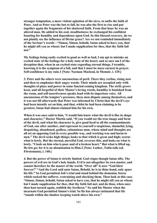 stronger temptation, a more violent agitation of the sieve, to unfix the faith of
Peter. And as Peter was the last to fall, he was also the first to rise and put
together again the fragments of his shattered faith. From that hour he was an
altered man. He added to his zeal, steadfastness; he exchanged his confident
boasting for humility and dependence upon God. In this blessed recovery, do we
not plainly see the influence of Divine grace? Are we not reminded immediately
of the Saviour’s words—“Simon, Simon, behold, Satan asked to have you, that
he might sift you as wheat; but I made supplication for thee, that thy faith fail
not.”
My feelings being easily excited to good as well as bad, I am apt to mistake an
excited state of the feelings for a holy state of the heart; and so sure am I of the
deception that, when in an excited state regarding eternal things, I tremble,
knowing it is the symptom of a fall, and that I must be more earnest in prayer.
Self-confidence is my ruin.1 [Note: Norman Macleod, in Memoir, i. 129.]
3. Peter and the others were unconscious of peril. There they recline, rising now
and then to emphasize their angry words. Their minds are occupied only with
thoughts of place and power in some fancied coming kingdom. The strife grows
keen, and all forgetful of their Master’s loving words, humility is banished from
the room, and self-assertiveness speaks loud with its imperious voice. All
unconscious of the tempter’s presence, these men dispute among themselves, and
it was not till afterwards that Peter was informed by Christ that the devil’s eye
had been intently set on him, and that, whilst he had been claiming to be
greatest, Satan had almost claimed him for his own.
When it was once said to him, “I would fain know what the devil is like in shape
and character,” Doctor Martin said, “If you would see the true image and form
of the devil, and what his character is, give good heed to all the commandments
of God, one after another, and represent to yourself a suspicious, shameful, lying,
despairing, abandoned, godless, calumnious man, whose mind and thoughts are
all set on opposing God in every possible way, and working woe and harm to
men.” The devil seeks high things; looks to that which is great and high; scorns
what is lowly. But the eternal, merciful God, reverses this, and looks on what is
lowly. “I look on him who is poor and of a broken heart.” But what is lifted up,
He lets go; for it is an abomination to Him.2 [Note: Luther, Table-talk (ed.
Förstemann), i. 140.]
4. But the power of Satan is strictly limited. God reigns though Satan sifts. The
powers of evil are in God’s holy hands. Evil is not altogether its own master, and
cannot therefore be the master of the world. “Over all” is now “God blest
forever!” “And the Lord said unto Satan, Behold, he is in thine hand, only spare
his life.” So God permitted Job’s trial and stood behind the demoniac forces
which racked the sufferer, restraining and checking them. Then look at this case.
“Simon, Simon, behold, Satan asked to have you, that he might sift you as wheat;
but I made supplication for thee, that thy faith fail not; and do thou, when once
thou hast turned again, stablish thy brethren.” So said his Master when the
incarnate God permitted Simon’s trial. So He has always intimated that He
“stands within the shadow keeping watch above his own.”
191
 