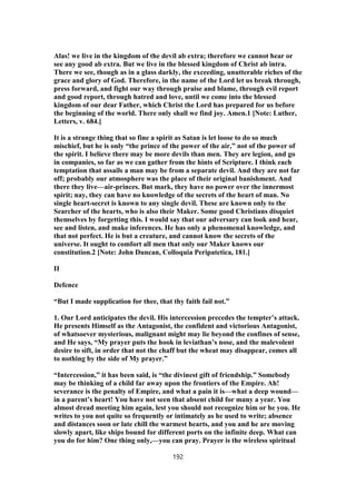 Alas! we live in the kingdom of the devil ab extra; therefore we cannot hear or
see any good ab extra. But we live in the blessed kingdom of Christ ab intra.
There we see, though as in a glass darkly, the exceeding, unutterable riches of the
grace and glory of God. Therefore, in the name of the Lord let us break through,
press forward, and fight our way through praise and blame, through evil report
and good report, through hatred and love, until we come into the blessed
kingdom of our dear Father, which Christ the Lord has prepared for us before
the beginning of the world. There only shall we find joy. Amen.1 [Note: Luther,
Letters, v. 684.]
It is a strange thing that so fine a spirit as Satan is let loose to do so much
mischief, but he is only “the prince of the power of the air,” not of the power of
the spirit. I believe there may be more devils than men. They are legion, and go
in companies, so far as we can gather from the hints of Scripture. I think each
temptation that assails a man may be from a separate devil. And they are not far
off; probably our atmosphere was the place of their original banishment. And
there they live—air-princes. But mark, they have no power over the innermost
spirit; nay, they can have no knowledge of the secrets of the heart of man. No
single heart-secret is known to any single devil. These are known only to the
Searcher of the hearts, who is also their Maker. Some good Christians disquiet
themselves by forgetting this. I would say that our adversary can look and hear,
see and listen, and make inferences. He has only a phenomenal knowledge, and
that not perfect. He is but a creature, and cannot know the secrets of the
universe. It ought to comfort all men that only our Maker knows our
constitution.2 [Note: John Duncan, Colloquia Peripatetica, 181.]
II
Defence
“But I made supplication for thee, that thy faith fail not.”
1. Our Lord anticipates the devil. His intercession precedes the tempter’s attack.
He presents Himself as the Antagonist, the confident and victorious Antagonist,
of whatsoever mysterious, malignant might may lie beyond the confines of sense,
and He says, “My prayer puts the hook in leviathan’s nose, and the malevolent
desire to sift, in order that not the chaff but the wheat may disappear, comes all
to nothing by the side of My prayer.”
“Intercession,” it has been said, is “the divinest gift of friendship.” Somebody
may be thinking of a child far away upon the frontiers of the Empire. Ah!
severance is the penalty of Empire, and what a pain it is—what a deep wound—
in a parent’s heart! You have not seen that absent child for many a year. You
almost dread meeting him again, lest you should not recognize him or he you. He
writes to you not quite so frequently or intimately as he used to write; absence
and distances soon or late chill the warmest hearts, and you and he are moving
slowly apart, like ships bound for different ports on the infinite deep. What can
you do for him? One thing only,—you can pray. Prayer is the wireless spiritual
192
 