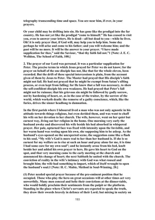 telegraphy transcending time and space. You are near him, if ever, in your
prayers.
Or your child may be drifting into sin. He has gone like the prodigal into the far
country. He has not yet like the prodigal “come to himself.” He has ceased to visit
you, even to answer your letters. He is dead—all but dead to you—while he lives.
Oh! it is only prayer that, if God will, may help you to help him. Some day
perhaps he will arise and come to his father; and you will welcome him; and the
past will be no more. It will be the answer to your prayer. “I have made
supplication for thee,” said the Saviour, “that thy faith fail not.”1 [Note: J. E. C.
Welldon, The School of Faith, 100.]
2. The prayer of our Lord was personal. It was a particular supplication for
Peter. The precise terms in which Jesus prayed for Peter we do not know; for the
prayer on behalf of the one disciple has not, like that for the whole eleven, been
recorded. But the drift of these special intercessions is plain, from the account
given of them by Jesus to Peter. The Master had prayed that His disciple’s faith
might not fail. He had not prayed that he might be exempt from Satan’s sifting
process, or even kept from falling; for He knew that a fall was necessary, to show
the self-confident disciple his own weakness. He had prayed that Peter’s fall
might not be ruinous; that his grievous sin might be followed by godly sorrow,
not by hardening of heart, or, as in the case of the traitor, by the sorrow of the
world, which worketh death: the remorse of a guilty conscience, which, like the
furies, drives the sinner headlong to damnation.
In the first parish where I laboured lived a man who was not only agnostic in his
attitude towards things religious, but even derided them, and was wont to chaff
his wife on her devotion to her church. The wife, however, went on her quiet but
earnest way, living out her religion in the home. One morning very early the
husband awoke and discovered his wife beside his bed absorbed in whispered
prayer. Her pale, upturned face was fixed with intensity upon the Invisible, and
her warm hand was resting upon his own, she supposing him to be asleep. As the
husband’s eyes opened on the unexpected scene, the suggestion came like a flash
to his soul, “My wife’s God is more real to her than her husband is. If she is so
earnest for my welfare as to rise at such an hour and pray alone for me, it is time
I had some care for my own soul”; and he instantly arose from his bed, knelt
beside her and added his own prayer to hers. He gave his heart to God on the
spot, and that very morning came to the early meeting at the church and
announced his change of heart; the next Sabbath he united with the church. The
conviction of reality in the wife’s intimacy with God was what roused and
brought him; the wife had something to impart, which of itself wrought to open
the husband’s soul.1 [Note: H. C. Mabie, Method in Soul-Winning, 20.]
(1) Peter needed special prayer because of the pre-eminent position that he
occupied. Those who play the hero on great occasions will at other times act very
unworthily. Many men conceal and belie their convictions at the dinner-table,
who would boldly proclaim their sentiments from the pulpit or the platform.
Standing in the place where Christ’s servants are expected to speak the truth,
they draw their swords bravely in defence of their Lord; but mixing in society on
193
 