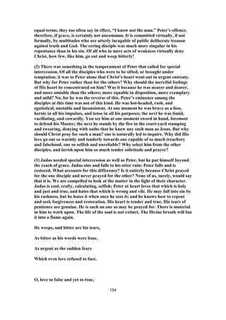 equal terms, they too often say in effect, “I know not the man.” Peter’s offence,
therefore, if grave, is certainly not uncommon. It is committed virtually, if not
formally, by multitudes who are utterly incapable of public deliberate treason
against truth and God. The erring disciple was much more singular in his
repentance than in his sin. Of all who in mere acts of weakness virtually deny
Christ, how few, like him, go out and weep bitterly!
(2) There was something in the temperament of Peter that called for special
intercession. Of all the disciples who were to be sifted, or brought under
temptation, it was to Peter alone that Christ’s heart went out in urgent entreaty.
But why for Peter rather than for the others? Why should the merciful feelings
of His heart be concentrated on him? Was it because he was nearer and dearer,
and more amiable than the others; more equable in disposition, more exemplary
and mild? No, for he was the reverse of this. Peter’s eminence among the
disciples at this time was not of this kind. He was hot-headed, rash, and
egotistical, unstable and inconsistent. At one moment he was brave as a lion,
heroic in all his impulses, and tense in all his purposes; the next he was timid,
vacillating, and cowardly. You see him at one moment sword in hand, foremost
to defend his Master; the next he stands by the fire in the court-yard stamping
and swearing, denying with oaths that he knew any such man as Jesus. But why
should Christ pray for such a man? one is naturally led to inquire. Why did His
love go out so warmly and tenderly towards one capable of so much treachery
and falsehood, one so selfish and unreliable? Why select him from the other
disciples, and lavish upon him so much tender solicitude and prayer?
(3) Judas needed special intercession as well as Peter, but he put himself beyond
the reach of grace. Judas sins and falls to his utter ruin: Peter falls and is
restored. What accounts for this difference? Is it entirely because Christ prayed
for the one disciple and never prayed for the other? None of us, surely, would say
that it is. We are compelled to look at the matter in the light of their character.
Judas is cool, crafty, calculating, selfish; Peter at heart loves that which is holy
and just and true, and hates that which is wrong and vile. He may fall into sin by
his rashness, but he hates it when once he sees it; and he knows how to repent
and seek forgiveness and restoration. His heart is tender and true. His tears of
penitence are genuine. He is such an one as may be prayed for. There is material
in him to work upon. The life of the soul is not extinct. The Divine breath will fan
it into a flame again.
He weeps, and bitter are his tears,
As bitter as his words were base,
As urgent as the sudden fears
Which even love refused to face.
O, love so false and yet so true,
194
 
