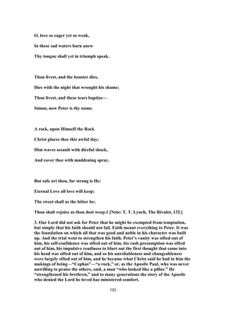 O, love so eager yet so weak,
In these sad waters born anew
Thy tongue shall yet in triumph speak.
Thou livest, and the boaster dies,
Dies with the night that wrought his shame;
Thou livest, and these tears baptize—
Simon, now Peter is thy name.
A rock, upon Himself the Rock
Christ places thee this awful day;
Him waves assault with direful shock,
And cover thee with maddening spray.
But safe art thou, for strong is He:
Eternal Love all love will keep:
The sweet shall as the bitter be;
Thou shalt rejoice as thou dost weep.1 [Note: T. T. Lynch, The Rivulet, 132.]
3. Our Lord did not ask for Peter that he might be exempted from temptation,
but simply that his faith should not fail. Faith meant everything to Peter. It was
the foundation on which all that was good and noble in his character was built
up. And the trial went to strengthen his faith. Peter’s vanity was sifted out of
him, his self-confidence was sifted out of him, his rash presumption was sifted
out of him, his impulsive readiness to blurt out the first thought that came into
his head was sifted out of him, and so his unreliableness and changeableness
were largely sifted out of him, and he became what Christ said he had in him the
makings of being—“Cephas”—“a rock,” or, as the Apostle Paul, who was never
unwilling to praise the others, said, a man “who looked like a pillar.” He
“strengthened his brethren,” and to many generations the story of the Apostle
who denied the Lord he loved has ministered comfort.
195
 