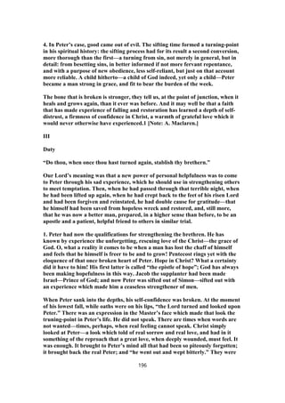 4. In Peter’s case, good came out of evil. The sifting time formed a turning-point
in his spiritual history: the sifting process had for its result a second conversion,
more thorough than the first—a turning from sin, not merely in general, but in
detail: from besetting sins, in better informed if not more fervant repentance,
and with a purpose of new obedience, less self-reliant, but just on that account
more reliable. A child hitherto—a child of God indeed, yet only a child—Peter
became a man strong in grace, and fit to bear the burden of the week.
The bone that is broken is stronger, they tell us, at the point of junction, when it
heals and grows again, than it ever was before. And it may well be that a faith
that has made experience of falling and restoration has learned a depth of self-
distrust, a firmness of confidence in Christ, a warmth of grateful love which it
would never otherwise have experienced.1 [Note: A. Maclaren.]
III
Duty
“Do thou, when once thou hast turned again, stablish thy brethern.”
Our Lord’s meaning was that a new power of personal helpfulness was to come
to Peter through his sad experience, which he should use in strengthening others
to meet temptation. Then, when he had passed through that terrible night, when
he had been lifted up again, when he had crept back to the feet of his risen Lord
and had been forgiven and reinstated, he had double cause for gratitude—that
he himself had been saved from hopeless wreck and restored, and, still more,
that he was now a better man, prepared, in a higher sense than before, to be an
apostle and a patient, helpful friend to others in similar trial.
1. Peter had now the qualifications for strengthening the brethren. He has
known by experience the unforgetting, rescuing love of the Christ—the grace of
God. O, what a reality it comes to be when a man has lost the chaff of himself
and feels that he himself is freer to be and to grow! Pentecost rings yet with the
eloquence of that once broken heart of Peter. Hope in Christ? What a certainty
did it have to him! His first latter is called “the epistle of hope”; God has always
been making hopefulness in this way. Jacob the supplanter had been made
Israel—Prince of God; and now Peter was sifted out of Simon—sifted out with
an experience which made him a ceaseless strengthener of men.
When Peter sank into the depths, his self-confidence was broken. At the moment
of his lowest fall, while oaths were on his lips, “the Lord turned and looked upon
Peter.” There was an expression in the Master’s face which made that look the
truning-point in Peter’s life. He did not speak. There are times when words are
not wanted—times, perhaps, when real feeling cannot speak. Christ simply
looked at Peter—a look which told of real sorrow and real love, and had in it
something of the reproach that a great love, when deeply wounded, must feel. It
was enough. It brought to Peter’s mind all that had been so piteously forgotten;
it brought back the real Peter; and “he went out and wept bitterly.” They were
196
 