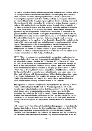 the violent agitations, the formidable temptations, and numerous artifices, which
the enemy of mankind would make use of to try their integrity. See Amos 9:9.
"But, continues our Lord, I have prayed for thee,—Peter, in particular,—
foreseeing the danger to which thou wilt be peculiarly exposed; and when thou
art returned back to thy duty, [ επιστρεψας, ] from those wanderings into which
I foresee thou wilt fall;—strengthen thy brethren, by setting them an example of
eminent faith and fortitude; and do thine utmost through all the remainder of
thy days, to engage all, over whom thou hast any influence, steadily to adhere to
my cause, in the midst of the greatest difficulties." There can be no objection
against taking the charge in this comprehensive sense; and as there can be no
question but that Peter, after he had wept his fall so bitterly as we know he did,
applied himself to rally his dispersed brethren, and to prevent their fleeing from
Jerusalem till the third day was over,—in the morning of which he was up
betimes, and early at the sepulchre of our Lord; (See John 20:3.)—so, indeed, the
strain of his epistles shews his long and affectionate remembrance of this solemn
charge. Many passages of the first are peculiarly intended to animate his
Christian brethren to a courageous adherence to Christ amid the greatest
dangers; and the second has several cautions to guard them against the
seductions of error; in some instances more to be dreaded than the terrors of the
severest persecution. See Acts 9:35; Acts 11:2., &c.
PETT, "There is an important emphasis in this passage that emphasises what
has gone before. It is clear that Jesus regularly called Peter ‘Simon’, for that was
his original given name (Matthew 16:17; Matthew 17:25; Mark 14:37; John
21:15-17), while His only actual use of the name ‘Peter’ was in this passage. To
Jesus in their daily activities Peter was always ‘Simon’. This then makes even
more emphatic the deliberate alteration in this passage from ‘Simon’ to ‘Peter’.
‘Peter’ was, as it were, Simon’s throne name (Luke 6:14; Mark 3:16; Matthew
16:18; Acts 10:5). It is because he is now about to enter onto a new phase of his
life, which will begin with this extraordinary sifting, that the change takes place.
It is a further indication of Peter’s taking his place on one of ‘the thrones of
David’. (By the time that the Gospels were written Peter was established as
Peter, but he is never directly addressed as that in the Gospels).
The repetition of Simon’s name (Simon = Peter) indicates the intensity of Jesus’
words, and the affection that He feels for Peter (compare Luke 10:41. The
thought is powerful. Satan has desired that the Apostles (‘you’ in the plural)
might be put where he can get at them, so that just as wheat is sifted in
separating the grain from the chaff, he can give them a thorough going over.
Without God’s permission he could not do so. But God does allow it for He has
confidence in the disciples and knows that it will be for their good. They have
been with Him throughout His temptations, and they too will be allowed further
testing.
‘Sift you as wheat.’ This sifting of wheat imitated the purposes of God. John the
Baptiser had declared that one day God would sift men like wheat (Luke 3:17).
Thus Satan sought that he too might be allowed to do the same. Satan is
confident that if he sifts Peter the grain will fall away and only the chaff will be
left. He always had confidence in men that they would fail in the end. What he
199
 