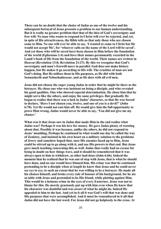 There can be no doubt that the choice of Judas as one of the twelve and his
subsequent betrayal of Jesus presents a problem to our human understanding.
But it is really no greater problem that that of the idea of God’s sovereignty and
free will. No man who wants to respond to Christ will ever be rejected, and yet,
in spite of His attractiveness, the Bible tells us that only those who are chosen
come to Him. No one will ever be able to say, ‘I wanted to come to Christ but He
would not accept Me’, for ‘whoever calls on the name of the Lord will be saved’.
And yet those who will be saved have been chosen in Him before the foundation
of the world (Ephesians 1:4) and have their names permanently recorded in the
Lamb’s book of life from the foundation of the world. Their names are written in
Heaven (Revelation 13:8; Revelation 21:27). By this we recognise that God’s
sovereignty and man’s freewill move in parallel. God does not make history
happen, but He makes it go according to His will. The cruelties of man are not
God’s doing. But He utilises them in His purposes, as He did with both
Sennacherib and Nebuchadnezzar, and as He does with all evil men.
Jesus did not choose the eager young Judas in order that he might be there as the
betrayer. He chose one who was insistent on being a disciple, and who revealed
his good qualities. One who showed especial determination. He chose him that he
might serve like the others, and enjoy the same privileges. But gradually He
began to realise that there was a lack in Judas’ character, so that He was forced
to declare, ‘Have I not chosen you, twelve, and one of you is a devil?’ (John
6:70). Yet He would not cast him off. He would give him the full opportunity to
prove Him wrong. Judas would never be able to say, ‘You did not give me my
chance.’
What was it that Jesus saw in Judas that made Him in the end realise what
Judas was? Perhaps it was his love for money. He gave Judas plenty of warning
about that. Possibly it was because, unlike the others, he did not respond to
Jesus’ moulding. Perhaps he continued in what would one day be called the way
of Zealotry, and insisted in his own heart on a military solution to the problems
of Jewry and somehow hoped that, once His enemies faced up to Him, Jesus
could be stirred up to go along with it, and use His powers to that end. But Jesus
gave much teaching concerning this as well. Judas thus really had no excuse for
being in doubt on how things were, and it should be remembered that it was
always open to him to withdraw, as other had done (John 6:66). Indeed the
moment that he realised that he was out of step with Jesus, that is what he should
have done, and no one would have blamed him. His crime was that he continued
pretending to be a disciple when at length he knew that Jesus and he could never
see eye to eye, to such an extent that he was willing to be a betrayer. He made all
his choices himself, and broke every rule of honour of his background, for he ate
at table with Jesus and pretended to be His friend, while plotting against Him.
This would be a heinous crime in the eyes of every Easterner. Jesus was not to
blame for this. He merely graciously put up with him even when He knew that
his character was doubtful and was aware of what he might do. Indeed He
appealed to him to the last. And yet in it all it was God’s will that was done and
His purposes that were accomplished. And it must be remembered in it all that
Judas did not have the last word. For Jesus did not go helplessly to the cross. At
20
 