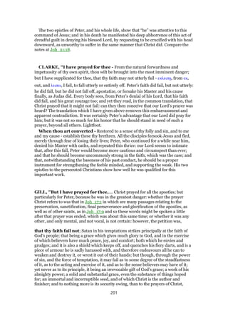 The two epistles of Peter, and his whole life, show that “he” was attentive to this
command of Jesus; and in his death he manifested his deep abhorrence of this act of
dreadful guilt in denying his blessed Lord, by requesting to be crucified with his head
downward, as unworthy to suffer in the same manner that Christ did. Compare the
notes at Joh_21:18.
CLARKE, "I have prayed for thee - From the natural forwardness and
impetuosity of thy own spirit, thou wilt be brought into the most imminent danger;
but I have supplicated for thee, that thy faith may not utterly fail - εκλειπᇽ, from εκ,
out, and λειπω, I fail, to fall utterly or entirely off. Peter’s faith did fail, but not utterly:
he did fall, but he did not fall off, apostatize, or forsake his Master and his cause
finally, as Judas did. Every body sees, from Peter’s denial of his Lord, that his faith
did fail, and his great courage too; and yet they read, in the common translation, that
Christ prayed that it might not fail: can they then conceive that our Lord’s prayer was
heard? The translation which I have given above removes this embarrassment and
apparent contradiction. It was certainly Peter’s advantage that our Lord did pray for
him; but it was not so much for his honor that he should stand in need of such a
prayer, beyond all others. Lightfoot.
When thou art converted - Restored to a sense of thy folly and sin, and to me
and my cause - establish these thy brethren. All the disciples forsook Jesus and fled,
merely through fear of losing their lives; Peter, who continued for a while near him,
denied his Master with oaths, and repeated this thrice: our Lord seems to intimate
that, after this fall, Peter would become more cautious and circumspect than ever;
and that he should become uncommonly strong in the faith, which was the case; and
that, notwithstanding the baseness of his past conduct, he should be a proper
instrument for strengthening the feeble minded, and supporting the weak. His two
epistles to the persecuted Christians show how well he was qualified for this
important work.
GILL, "But I have prayed for thee,.... Christ prayed for all the apostles; but
particularly for Peter, because he was in the greatest danger: whether the prayer
Christ refers to was that in Joh_17:1 in which are many passages relating to the
preservation, sanctification, final perseverance and glorification of the apostles, as
well as of other saints, as in Joh_17:9 and so these words might be spoken a little
after that prayer was ended, which was about this same time; or whether it was any
other, and only mental, and not vocal, is not certain: however, the petition was,
that thy faith fail not; Satan in his temptations strikes principally at the faith of
God's people; that being a grace which gives much glory to God, and in the exercise
of which believers have much peace, joy, and comfort; both which he envies and
grudges; and it is also a shield which keeps off, and quenches his fiery darts, and is a
piece of armour he is sadly harassed with, and therefore endeavours all he can to
weaken and destroy it, or wrest it out of their hands: but though, through the power
of sin, and the force of temptation, it may fail as to some degree of the steadfastness
of it, as to the acting and exercise of it, and as to the sense believers may have of it;
yet never as to its principle, it being an irrevocable gift of God's grace; a work of his
almighty power; a solid and substantial grace, even the substance of things hoped
for; an immortal and incorruptible seed, and of which Christ is the author and
finisher; and to nothing more is its security owing, than to the prayers of Christ,
201
 