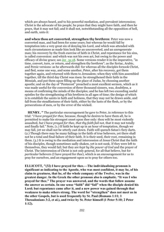 which are always heard, and to his powerful mediation, and prevalent intercession;
Christ is the advocate of his people; he prays that they might have faith, and then he
prays, that it may not fail; and it shall not, notwithstanding all the opposition of hell,
and earth, unto it:
and when thou art converted, strengthen thy brethren: Peter was now a
converted man, and had been for some years; but whereas he would fall by
temptation into a very great sin of denying his Lord, and which was attended with
such circumstances as made him look like an unconverted, and an unregenerate
man; his recovery by the fresh exercise of faith in Christ, and repentance for his sins,
is called conversion: and which was not his own act, but owing to the power and
efficacy of divine grace; see Jer_31:18. Some versions render it in the imperative, "in
time, convert, turn, or return, and strengthen thy brethren"; as the Syriac, Arabic,
and Persic versions: as he afterwards did: for whereas all the disciples forsook Christ,
and fled, some one way, and some another, Peter, after his recovery, got them
together again, and returned with them to Jerusalem; when they with him assembled
together, till the third day Christ was risen: he strengthened their faith in the
Messiah, and put them upon filling up the place of Judas, by choosing another
apostle; and on the day of "Pentecost" preached a most excellent sermon, which as it
was made useful for the conversion of three thousand sinners, was, doubtless, a
means of confirming the minds of the disciples; and he has left two exceeding useful
epistles for the strengthening of his brethren in all ages of time; the design of which
is to establish the saints in faith and holiness, that they may not be drawn aside, and
fall from the steadfastness of their faith, either by the lusts of the flesh, or by the
persecutions of men, or by the error of the wicked.
HENRY, " The particular encouragement he gave to Peter, in reference to this
trial: “I have prayed for thee, because, though he desires to have them all, he is
permitted to make his strongest onset upon thee only: thou wilt be most violently
assaulted, but I have prayed for thee, that thy faith fail not, that it may not totally
and finally fail.” Note, (1.) If faith be kept up in an hour of temptation, though we
may fall, yet we shall not be utterly cast down. Faith will quench Satan's fiery darts.
(2.) Though there may be many failings in the faith of true believers, yet there shall
not be a total and final failure of their faith. It is their seed, their root, remaining in
them. (3.) It is owing to the mediation and intercession of Jesus Christ that the faith
of his disciples, though sometimes sadly shaken, yet is not sunk. If they were left to
themselves, they would fail; but they are kept by the power of God and the prayer of
Christ. The intercession of Christ is not only general, for all that believe, but for
particular believers (I have prayed for thee), which is an encouragement for us to
pray for ourselves, and an engagement upon us to pray for others too.
ELLICOTT, "(32) I have prayed for thee.—The individualising pronoun is
significant as indicating to the Apostle, who was most confident, it may be, of his
claim to greatness, that he, of the whole company of the Twelve, was in the
greatest danger. In the Greek the other pronoun also is emphatic. “It was I who
prayed for thee.” The prayer was answered, and the words that follow assume
the answer as certain. In one sense “faith” did “fail” when the disciple denied his
Lord; but repentance came after it, and a new power was gained through that
weakness to make others strong. The word for “strengthen” does not meet us in
the other Gospels, but is used frequently by St. Paul (Romans 1:11; 1
Thessalonians 3:2, et al.), and twice by St. Peter himself (1 Peter 5:10; 2 Peter
1:12).
202
 