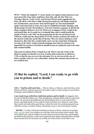 PETT, "Notice the emphatic ‘I’. Jesus stands over against Satan and proves the
more powerful. None other could have done this, only the One Who was
‘Stronger than he’ (Luke 11:22). And because He has made supplication for
Peter all will be well. Peter’s faith, having been battered, will finally stand the
test. Furthermore, once he has ‘been turned again’ (or ‘has turned himself
again’) and come back to Jesus, he is also to establish his brother disciples, and
all the people of God (‘the brethren’). Note how God has a purpose in all that He
allows (compare Hebrews 12:2-13). What was to happen to Peter would in the
end benefit him, for it would serve to humble him, and it would benefit the
people of God as well. This was his preparation for his servant-throne from
which he would tend the sheep (John 21:15-18). In later centuries the leaders of
the church would take up the idea of thrones. Men are always looking to exalt
themselves. But what they would totally reject was the actual idea of being the
servants of all. (They would retain the language but reject its content). It is
impossible for anyone to feel that he should be put on a pedestal, and at the same
time remain humble.
This need revealed in Peter is found in us all. That is why the writer to the
Hebrews points out that He ever lives to make intercession for us (Hebrews
7:25), so that He can save us to the uttermost. For as was true in the case of
Peter, (earthly rocks are very vulnerable), without His constant intercession we
too would be lost
33 But he replied, “Lord, I am ready to go with
you to prison and to death.”
GILL, "And he said unto him,.... That is, Simon, or Simeon, said unto him, as the
Syriac and Persic versions express it; he made a reply to Jesus, saying, as one fearless
of danger, and confident in himself:
I am ready to go with thee, both into prison and to death; he suggests, that
he was not afraid of Satan, nor of his temptations, of being sifted, shaken, and tossed
by him: he was not to be frightened out of his faith by him, or to be scared with a
prison, and death itself; he was ready for both; and they were welcome, come when
they would; and rather than part from, or deny his Lord, he was then prepared to go
with him, at once, to either of them. The phrase, to go, is not in the Syriac version.
HENRY, "4. Peter's declared resolution to cleave to Christ, whatever it cost him
(Luk_22:33): Lord, I am ready to go with thee, both into prison and to death. This
was a great word, and yet I believe no more than he meant at this time, and thought
he should make good too. Judas never protested thus against denying Christ, though
often warned of it; for his heart was as fully set in him to the evil as Peter's was
203
 