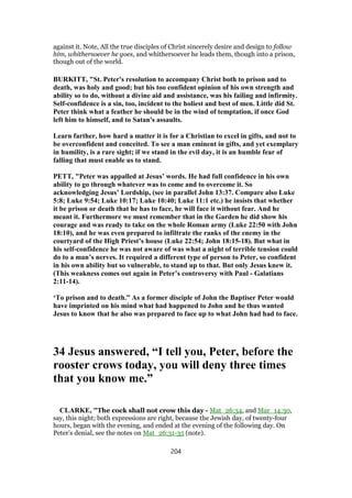 against it. Note, All the true disciples of Christ sincerely desire and design to follow
him, whithersoever he goes, and whithersoever he leads them, though into a prison,
though out of the world.
BURKITT, "St. Peter's resolution to accompany Christ both to prison and to
death, was holy and good; but his too confident opinion of his own strength and
ability so to do, without a divine aid and assistance, was his failing and infirmity.
Self-confidence is a sin, too, incident to the holiest and best of men. Little did St.
Peter think what a feather he should be in the wind of temptation, if once God
left him to himself, and to Satan's assaults.
Learn farther, how hard a matter it is for a Christian to excel in gifts, and not to
be overconfident and conceited. To see a man eminent in gifts, and yet exemplary
in humility, is a rare sight; if we stand in the evil day, it is an humble fear of
falling that must enable us to stand.
PETT, "Peter was appalled at Jesus’ words. He had full confidence in his own
ability to go through whatever was to come and to overcome it. So
acknowledging Jesus’ Lordship, (see in parallel John 13:37. Compare also Luke
5:8; Luke 9:54; Luke 10:17; Luke 10:40; Luke 11:1 etc.) he insists that whether
it be prison or death that he has to face, he will face it without fear. And he
meant it. Furthermore we must remember that in the Garden he did show his
courage and was ready to take on the whole Roman army (Luke 22:50 with John
18:10), and he was even prepared to infiltrate the ranks of the enemy in the
courtyard of the High Priest’s house (Luke 22:54; John 18:15-18). But what in
his self-confidence he was not aware of was what a night of terrible tension could
do to a man’s nerves. It required a different type of person to Peter, so confident
in his own ability but so vulnerable, to stand up to that. But only Jesus knew it.
(This weakness comes out again in Peter’s controversy with Paul - Galatians
2:11-14).
‘To prison and to death.” As a former disciple of John the Baptiser Peter would
have imprinted on his mind what had happened to John and he thus wanted
Jesus to know that he also was prepared to face up to what John had had to face.
34 Jesus answered, “I tell you, Peter, before the
rooster crows today, you will deny three times
that you know me.”
CLARKE, "The cock shall not crow this day - Mat_26:34, and Mar_14:30,
say, this night; both expressions are right, because the Jewish day, of twenty-four
hours, began with the evening, and ended at the evening of the following day. On
Peter’s denial, see the notes on Mat_26:31-35 (note).
204
 