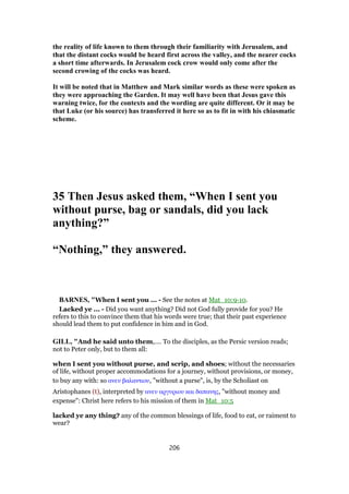 the reality of life known to them through their familiarity with Jerusalem, and
that the distant cocks would be heard first across the valley, and the nearer cocks
a short time afterwards. In Jerusalem cock crow would only come after the
second crowing of the cocks was heard.
It will be noted that in Matthew and Mark similar words as these were spoken as
they were approaching the Garden. It may well have been that Jesus gave this
warning twice, for the contexts and the wording are quite different. Or it may be
that Luke (or his source) has transferred it here so as to fit in with his chiasmatic
scheme.
35 Then Jesus asked them, “When I sent you
without purse, bag or sandals, did you lack
anything?”
“Nothing,” they answered.
BARNES, "When I sent you ... - See the notes at Mat_10:9-10.
Lacked ye ... - Did you want anything? Did not God fully provide for you? He
refers to this to convince them that his words were true; that their past experience
should lead them to put confidence in him and in God.
GILL, "And he said unto them,.... To the disciples, as the Persic version reads;
not to Peter only, but to them all:
when I sent you without purse, and scrip, and shoes; without the necessaries
of life, without proper accommodations for a journey, without provisions, or money,
to buy any with: so ανευ βαλαντιου, "without a purse", is, by the Scholiast on
Aristophanes (t), interpreted by ανευ αργυριου και δαπανης, "without money and
expense": Christ here refers to his mission of them in Mat_10:5
lacked ye any thing? any of the common blessings of life, food to eat, or raiment to
wear?
206
 
