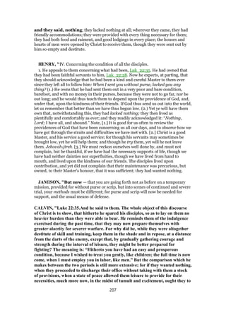 and they said, nothing; they lacked nothing at all; wherever they came, they had
friendly accommodations; they were provided with every thing necessary for them;
they had both food and raiment, and good lodgings in every place; the houses and
hearts of men were opened by Christ to receive them, though they were sent out by
him so empty and destitute.
HENRY, "IV. Concerning the condition of all the disciples.
1. He appeals to them concerning what had been, Luk_22:35. He had owned that
they had been faithful servants to him, Luk_22:28. Now he expects, at parting, that
they should acknowledge that he had been a kind and careful Master to them ever
since they left all to follow him: When I sent you without purse, lacked you any
thing? (1.) He owns that he had sent them out in a very poor and bare condition,
barefoot, and with no money in their purses, because they were not to go far, nor be
out long; and he would thus teach them to depend upon the providence of God, and,
under that, upon the kindness of their friends. If God thus send us out into the world,
let us remember that better than we have thus begun low. (2.) Yet ye will have them
own that, notwithstanding this, they had lacked nothing; they then lived as
plentifully and comfortably as ever; and they readily acknowledged it: “Nothing,
Lord; I have all, and abound.” Note, [1.] It is good for us often to review the
providences of God that have been concerning us all our days, and to observe how we
have got through the straits and difficulties we have met with. [2.] Christ is a good
Master, and his service a good service; for though his servants may sometimes be
brought low, yet he will help them; and though he try them, yet will he not leave
them. Jehovah-jireh. [3.] We must reckon ourselves well done by, and must not
complain, but be thankful, if we have had the necessary supports of life, though we
have had neither dainties nor superfluities, though we have lived from hand to
mouth, and lived upon the kindness of our friends. The disciples lived upon
contribution, and yet did not complain that their maintenance was precarious, but
owned, to their Master's honour, that it was sufficient; they had wanted nothing.
JAMISON, "But now — that you are going forth not as before on a temporary
mission, provided for without purse or scrip, but into scenes of continued and severe
trial, your methods must be different; for purse and scrip will now be needed for
support, and the usual means of defense.
CALVIN, "Luke 22:35.And he said to them. The whole object of this discourse
of Christ is to show, that hitherto he spared his disciples, so as to lay on them no
heavier burden than they were able to bear. He reminds them of the indulgence
exercised during the past time, that they may now prepare themselves with
greater alacrity for severer warfare. For why did he, while they were altogether
destitute of skill and training, keep them in the shade and in repose, at a distance
from the darts of the enemy, except that, by gradually gathering courage and
strength during the interval of leisure, they might be better prepared for
fighting? The meaning is: “Hitherto you have had an easy and prosperous
condition, because I wished to treat you gently, like children; the full time is now
come, when I must employ you in labor, like men.” But the comparison which he
makes between the two periods is still more extensive; for if they wanted nothing,
when they proceeded to discharge their office without taking with them a stock
of provisions, when a state of peace allowed them leisure to provide for their
necessities, much more now, in the midst of tumult and excitement, ought they to
207
 