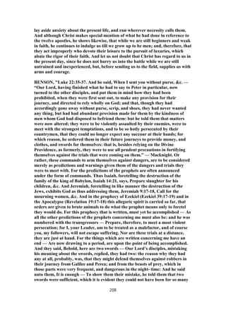 lay aside anxiety about the present life, and run wherever necessity calls them.
And although Christ makes special mention of what he had done in reference to
the twelve apostles, he shows likewise, that while we are still beginners and weak
in faith, he continues to indulge us till we grow up to be men; and, therefore, that
they act improperly who devote their leisure to the pursuit of luxuries, which
abate the rigor of their faith. And let us not doubt that Christ has regard to us in
the present day, since he does not hurry us into the battle while we are still
untrained and inexperienced, but, before sending us to the field, supplies us with
arms and courage.
BENSON, "Luke 22:35-37. And he said, When I sent you without purse, &c. —
“Our Lord, having finished what he had to say to Peter in particular, now
turned to the other disciples, and put them in mind how they had been
prohibited, when they were first sent out, to make any provision for their
journey, and directed to rely wholly on God; and that, though they had
accordingly gone away without purse, scrip, and shoes, they had never wanted
any thing, but had had abundant provision made for them by the kindness of
men whom God had disposed to befriend them: but he told them that matters
were now altered; they were to be violently assaulted by their enemies, were to
meet with the strongest temptations, and to be so hotly persecuted by their
countrymen, that they could no longer expect any succour at their hands; for
which reason, he ordered them in their future journeys to provide money, and
clothes, and swords for themselves: that is, besides relying on the Divine
Providence, as formerly, they were to use all prudent precautions in fortifying
themselves against the trials that were coming on them.” — Macknight. Or
rather, these commands to arm themselves against dangers, are to be considered
merely as predictions and warnings given them of the dangers and trials they
were to meet with. For the predictions of the prophets are often announced
under the form of commands. Thus Isaiah, foretelling the destruction of the
family of the king of Babylon, Isaiah 14:21, says, Prepare slaughter for his
children, &c. And Jeremiah, foretelling in like manner the destruction of the
Jews, exhibits God as thus addressing them, Jeremiah 9:17-18, Call for the
mourning women, &c. And in the prophecy of Ezekiel (Ezekiel 39:17-19) and in
the Apocalypse (Revelation 19:17-18) this allegoric spirit is carried so far, that
orders are given to brute animals to do what the prophet means only to foretel
they would do. For this prophecy that is written, must yet be accomplished — As
all the other predictions of the prophets concerning me must also be: and he was
numbered with the transgressors — Prepare, therefore, to meet a most violent
persecution; for I, your Leader, am to be treated as a malefactor, and of course
you, my followers, will not escape suffering. Nor are these trials at a distance,
they are just at hand. For the things which are written concerning me have an
end — Are now drawing to a period, are upon the point of being accomplished.
And they said, Behold, here are two swords — Our Lord’s disciples, mistaking
his meaning about the swords, replied, they had two: the reason why they had
any at all, probably, was, that they might defend themselves against robbers in
their journey from Galilee and Perea; and from the beasts of prey, which in
those parts were very frequent, and dangerous in the night- time: And he said
unto them, It is enough — To show them their mistake, he told them that two
swords were sufficient, which it is evident they could not have been for so many
208
 