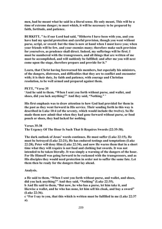 men, had he meant what he said in a literal sense. He only meant, This will be a
time of extreme danger; to meet which, it will be necessary to be prepared by
faith, fortitude, and patience.
BURKITT, "As if our Lord had said, "Hitherto I have been with you, and you
have had my special protection and careful provision, though you went without
purse, script, or sword: but the time is now at hand when I must leave you; when
your friends will be few, and your enemies many; therefore make such provision
for yourselves, as prudence shall direct. Indeed, my sufferings will be first; I
must be numbered with the transgressors, and all things that are written of me
must be accomplished, and will suddenly be fulfilled; and after me you will next
come upon the stage, therefore prepare and provide for it."
Learn, that Christ having forewarned his members, but especially his ministers,
of the dangers, distresses, and difficulties that they are to conflict and encounter
with; it is their duty, by faith and patience, with courage and Christian
resolution, to be well armed and prepared against them.
PETT, "Verse 35
‘And he said to them, “When I sent you forth without purse, and wallet, and
shoes, did you lack anything?” And they said, “Nothing.” ’
His first emphasis was to draw attention to how God had provided for them in
the past as they went forward in His service. Their sending forth in this way is
described in Luke 10:4 (of the seventy, which would include the twelve). So He
made them now admit that when they had gone forward without purse, or food
pouch or shoes, they had lacked for nothing.
Verses 35-38
The Urgency Of The Hour Is Such That It Requires Swords (22:35-38).
The dark outlook of Jesus’ words continues. He must suffer (Luke 22:15), He
must be betrayed (Luke 22:21), He has endured testings and temptations (Luke
22:28), Peter will deny Him (Luke 22:34), and now He warns them that in a short
time what they will require is not food and clothing but swords. It was not
intended to be taken literally. It was simply a warning of the dangers of the hour.
For He Himself was going forward to be reckoned with the transgressors, and as
His disciples they would need protection in order not to suffer the same fate. Let
them then be ready for the dangers that lay ahead.
Analysis.
a He said to them, “When I sent you forth without purse, and wallet, and shoes,
did you lack anything?” And they said, “Nothing” (Luke 22:35).
b And He said to them, “But now, he who has a purse, let him take it, and
likewise a wallet, and he who has none, let him sell his cloak, and buy a sword”
(Luke 22:36).
c “For I say to you, that this which is written must be fulfilled in me (Luke 22:37
a).
209
 