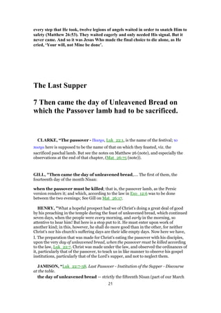 every step that He took, twelve legions of angels waited in order to snatch Him to
safety (Matthew 26:53). They waited eagerly and only needed His signal. But it
never came. And so it was Jesus Who made the final choice to die alone, as He
cried, ‘Your will, not Mine be done’.
The Last Supper
7 Then came the day of Unleavened Bread on
which the Passover lamb had to be sacrificed.
CLARKE, “The passover - Πασχα, Luk_22:1, is the name of the festival; το
πασχα here is supposed to be the name of that on which they feasted, viz. the
sacrificed paschal lamb. But see the notes on Matthew 26 (note), and especially the
observations at the end of that chapter, (Mat_26:75 (note)).
GILL, "Then came the day of unleavened bread,.... The first of them, the
fourteenth day of the month Nisan:
when the passover must be killed; that is, the passover lamb, as the Persic
version renders it; and which, according to the law in Exo_12:6 was to be done
between the two evenings; See Gill on Mat_26:17.
HENRY, "What a hopeful prospect had we of Christ's doing a great deal of good
by his preaching in the temple during the feast of unleavened bread, which continued
seven days, when the people were every morning, and early in the morning, so
attentive to hear him! But here is a stop put to it. He must enter upon work of
another kind; in this, however, he shall do more good than in the other, for neither
Christ's nor his church's suffering days are their idle empty days. Now here we have,
I. The preparation that was made for Christ's eating the passover with his disciples,
upon the very day of unleavened bread, when the passover must be killed according
to the law, Luk_22:7. Christ was made under the law, and observed the ordinances of
it, particularly that of the passover, to teach us in like manner to observe his gospel
institutions, particularly that of the Lord's supper, and not to neglect them.
JAMISON, “Luk_22:7-38. Last Passover - Institution of the Supper - Discourse
at the table.
the day of unleavened bread — strictly the fifteenth Nisan (part of our March
21
 