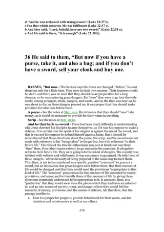 d ‘And he was reckoned with transgressors’ (Luke 22:37 b).
c For that which concerns Me has fulfilment (Luke 22:37 c).
b And they said, “Lord, behold, here are two swords” (Luke 22:38 a).
a And He said to them, “It is enough” (Luke 22:38 b).
36 He said to them, “But now if you have a
purse, take it, and also a bag; and if you don’t
have a sword, sell your cloak and buy one.
BARNES, "But now - The Saviour says the times are changed. “Before,” he sent
them out only for a little time. They were in their own country. Their journeys would
be short, and there was no need that they should make preparation for a long
absence, or for encountering great dangers. But “now” they were to go into the wide
world, among strangers, trials, dangers, and wants. And as the time was near; as he
was about to die; as these dangers pressed on, it was proper that they should make
provision for what was before them.
A purse - See the notes at Mat_10:9. He intimates that they should “now” take
money, as it would be necessary to provide for their wants in traveling.
Scrip - See the notes at Mat_10:10.
And he that hath no sword - There has been much difficulty in understanding
why Jesus directed his disciples to arm themselves, as if it was his purpose to make a
defense. It is certain that the spirit of his religion is against the use of the sword, and
that it was not his purpose to defend himself against Judas. But it should be
remembered that these directions about the purse, the scrip, and the sword were not
made with reference to his “being taken” in the garden, but with reference “to their
future life.” The time of the trial in Gethsemane was just at hand; nor was there
“time” then, if no other reason existed, to go and make the purchase. It altogether
refers to their future life. They were going into the midst of dangers. The country was
infested with robbers and wild beasts. It was customary to go armed. He tells them of
those dangers - of the necessity of being prepared in the usual way to meet them.
This, then, is not to be considered as a specific, positive “command” to procure a
sword, but an intimation that great dangers were before them; that their manner of
life would be changed, and that they would need the provisions “appropriate to that
kind of life.” The “common” preparation for that manner of life consisted in money,
provisions, and arms; and he foretells them of that manner of life by giving them
directions commonly understood to be appropriate to it. It amounts, then, to a
“prediction” that they would soon leave the places which they had been accustomed
to, and go into scenes of poverty, want, and danger, where they would feel the
necessity of money, provisions, and the means of defense. All, therefore, that the
passage justifies is:
1. That it is proper for people to provide beforehand for their wants, and for
ministers and missionaries as well as any others.
210
 