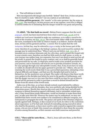 2. That self-defense is lawful.
Men encompassed with danger may lawfully “defend” their lives. It does not prove
that it is lawful to make “offensive” war on a nation or an individual.
Let him sell his garment - His “mantle” or his outer garment. See the notes at
Mat_5:40. The meaning is, let him procure one at any expense, even if he is obliged
to sell his clothes for it intimating that the danger would be very great and pressing.
CLARKE, "He that hath no sword - Bishop Pearce supposes that the word
µαχαιραν, sword, has been inserted here from what is said in Luk_22:38, as it is
evident our Lord never intended to make any resistance, or to suffer a sword to be
used on the occasion; see Mat_26:52. The word stands rather oddly in the passage:
the verse, translated in the order in which it stands, is as follows: And he who hath
none, let him sell his garment and buy - a sword. Now it is plain that the verb
πωλησατω, let him buy, may be referred to πηραν a scrip, in the former part of the
verse: therefore if, according to the bishop’s opinion, the word sword be omitted, the
passage may be understood thus: “When I sent you out before, Luk_10:1, etc., I
intended you to continue itinerants only for a few days, and to preach the Gospel only
to your country-men; therefore you had but little need of a staff, purse, or scrip, as
your journey was neither long, nor expensive; but now I am about to send you into all
the world, to preach the Gospel to every creature; and, as ye shall be generally hated
and persecuted for my sake, ye shall have need to make every prudent provision for
your journey; and so necessary will it be for you to provide yourselves victuals, etc.,
for your passage through your inhospitable country, that, if any of you have no scrip
or wallet, he should sell even his upper garment to provide one.” Others, who are for
retaining the word sword, think that it was a proverbial expression, intimating a time
of great difficulty and danger, and that now the disciples had need to look to
themselves, for his murderers were at hand. The reader will observe that these words
were spoken to the disciples just before he went to the garden of Gethsemane, and
that the danger was now so very near that there could be no time for any of them to
go and sell his garment in order to purchase a sword to defend himself and his
Master from the attack of the Jewish mob.
Judea was at this time, as we have already noticed, much infested by robbers:
while our Lord was with his disciples, they were perfectly safe, being shielded by his
miraculous power. Shortly they must go into every part of the land, and will need
weapons to defend themselves against wild beasts, and to intimidate wicked men,
who, if they found them totally defenceless, would not hesitate to make them their
prey, or take away their life. However the matter may be understood, we may rest
satisfied that these swords were neither to be considered as offensive weapons, nor
instruments to propagate the truth. The genius and spirit of the Christian religion is
equally against both. Perhaps, in this counsel of our Lord, he refers to the contention
about supremacy: as if he had said, Instead of contending among yourselves about
who shall be the greatest, ye have more need to unite yourselves against the common
enemy, who are now at hand: this counsel was calculated to show them the necessity
of union among themselves, as their enemies were both numerous and powerful.
GILL, "Then said he unto them,.... That is, Jesus said unto them, as the Persic
version expresses it:
211
 