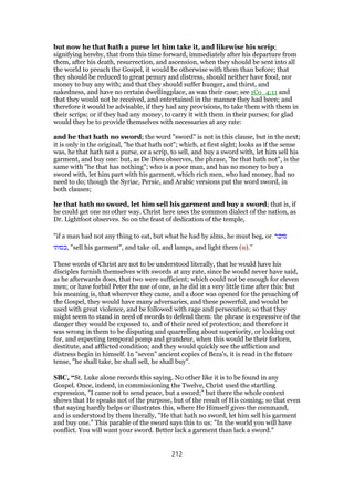 but now he that hath a purse let him take it, and likewise his scrip;
signifying hereby, that from this time forward, immediately after his departure from
them, after his death, resurrection, and ascension, when they should be sent into all
the world to preach the Gospel, it would be otherwise with them than before; that
they should be reduced to great penury and distress, should neither have food, nor
money to buy any with; and that they should suffer hunger, and thirst, and
nakedness, and have no certain dwellingplace, as was their case; see 1Co_4:11 and
that they would not be received, and entertained in the manner they had been; and
therefore it would be advisable, if they had any provisions, to take them with them in
their scrips; or if they had any money, to carry it with them in their purses; for glad
would they be to provide themselves with necessaries at any rate:
and he that hath no sword; the word "sword" is not in this clause, but in the next;
it is only in the original, "he that hath not"; which, at first sight; looks as if the sense
was, he that hath not a purse, or a scrip, to sell, and buy a sword with, let him sell his
garment, and buy one: but, as De Dieu observes, the phrase, "he that hath not", is the
same with "he that has nothing"; who is a poor man, and has no money to buy a
sword with, let him part with his garment, which rich men, who had money, had no
need to do; though the Syriac, Persic, and Arabic versions put the word sword, in
both clauses;
he that hath no sword, let him sell his garment and buy a sword; that is, if
he could get one no other way. Christ here uses the common dialect of the nation, as
Dr. Lightfoot observes. So on the feast of dedication of the temple,
"if a man had not any thing to eat, but what he had by alms, he must beg, or ‫מוכר‬
‫,כסותו‬ "sell his garment", and take oil, and lamps, and light them (u).''
These words of Christ are not to be understood literally, that he would have his
disciples furnish themselves with swords at any rate, since he would never have said,
as he afterwards does, that two were sufficient; which could not be enough for eleven
men; or have forbid Peter the use of one, as he did in a very little time after this: but
his meaning is, that wherever they came, and a door was opened for the preaching of
the Gospel, they would have many adversaries, and these powerful, and would be
used with great violence, and be followed with rage and persecution; so that they
might seem to stand in need of swords to defend them: the phrase is expressive of the
danger they would be exposed to, and of their need of protection; and therefore it
was wrong in them to be disputing and quarrelling about superiority, or looking out
for, and expecting temporal pomp and grandeur, when this would be their forlorn,
destitute, and afflicted condition; and they would quickly see the affliction and
distress begin in himself. In "seven" ancient copies of Beza's, it is read in the future
tense, "he shall take, he shall sell, he shall buy".
SBC, “St. Luke alone records this saying. No other like it is to be found in any
Gospel. Once, indeed, in commissioning the Twelve, Christ used the startling
expression, "I came not to send peace, but a sword;" but there the whole context
shows that He speaks not of the purpose, but of the result of His coming; so that even
that saying hardly helps or illustrates this, where He Himself gives the command,
and is understood by them literally, "He that hath no sword, let him sell his garment
and buy one." This parable of the sword says this to us: "In the world you will have
conflict. You will want your sword. Better lack a garment than lack a sword."
212
 